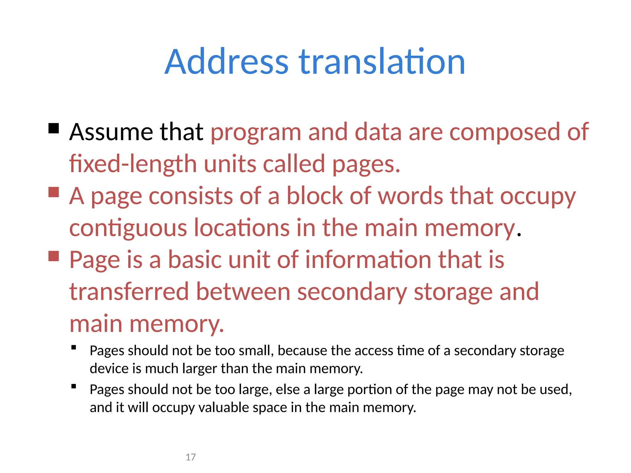 17
Address translation
 Assume that program and data are composed of
fixed-length units called pages.
 A page consists of a block of words that occupy
contiguous locations in the main memory.
 Page is a basic unit of information that is
transferred between secondary storage and
main memory.
 Pages should not be too small, because the access time of a secondary storage
device is much larger than the main memory.
 Pages should not be too large, else a large portion of the page may not be used,
and it will occupy valuable space in the main memory.
 