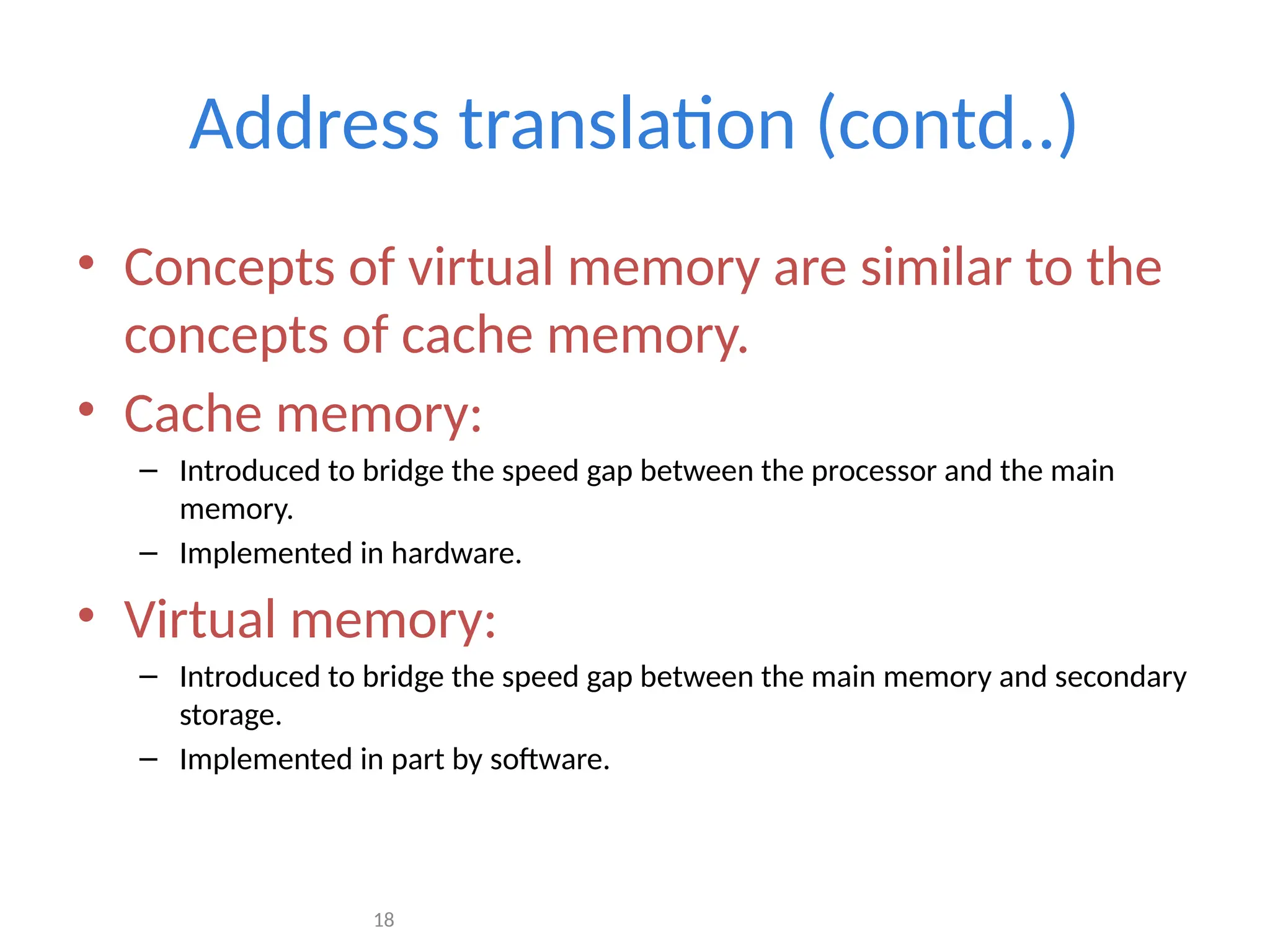 18
Address translation (contd..)
• Concepts of virtual memory are similar to the
concepts of cache memory.
• Cache memory:
– Introduced to bridge the speed gap between the processor and the main
memory.
– Implemented in hardware.
• Virtual memory:
– Introduced to bridge the speed gap between the main memory and secondary
storage.
– Implemented in part by software.
 