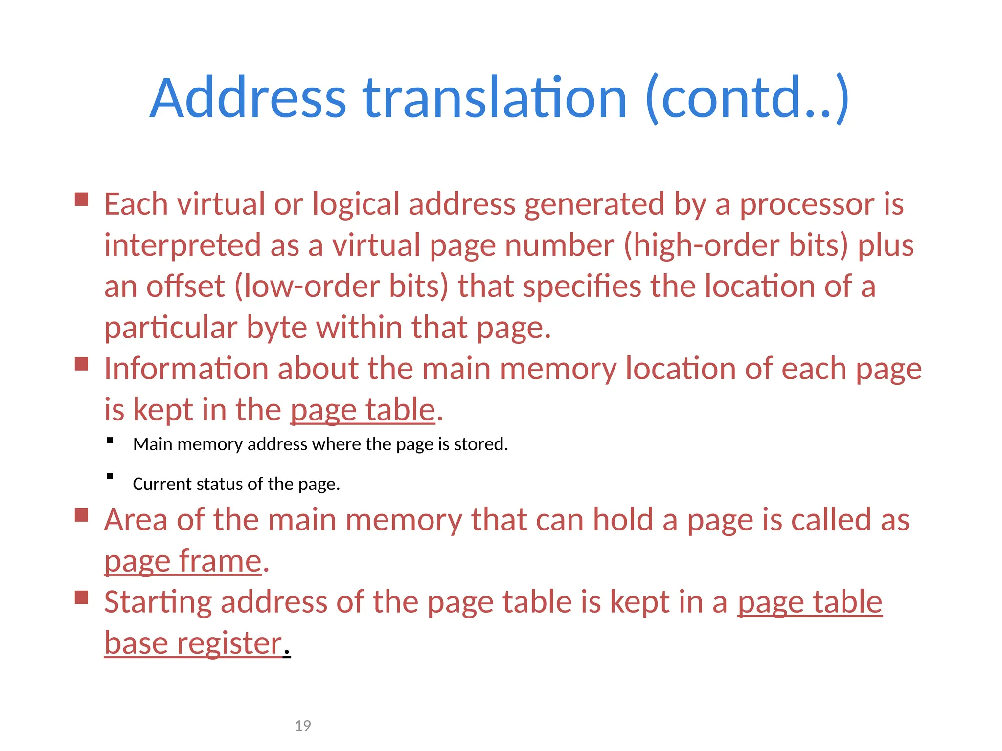 19
Address translation (contd..)
 Each virtual or logical address generated by a processor is
interpreted as a virtual page number (high-order bits) plus
an offset (low-order bits) that specifies the location of a
particular byte within that page.
 Information about the main memory location of each page
is kept in the page table.
 Main memory address where the page is stored.
 Current status of the page.
 Area of the main memory that can hold a page is called as
page frame.
 Starting address of the page table is kept in a page table
base register.
 