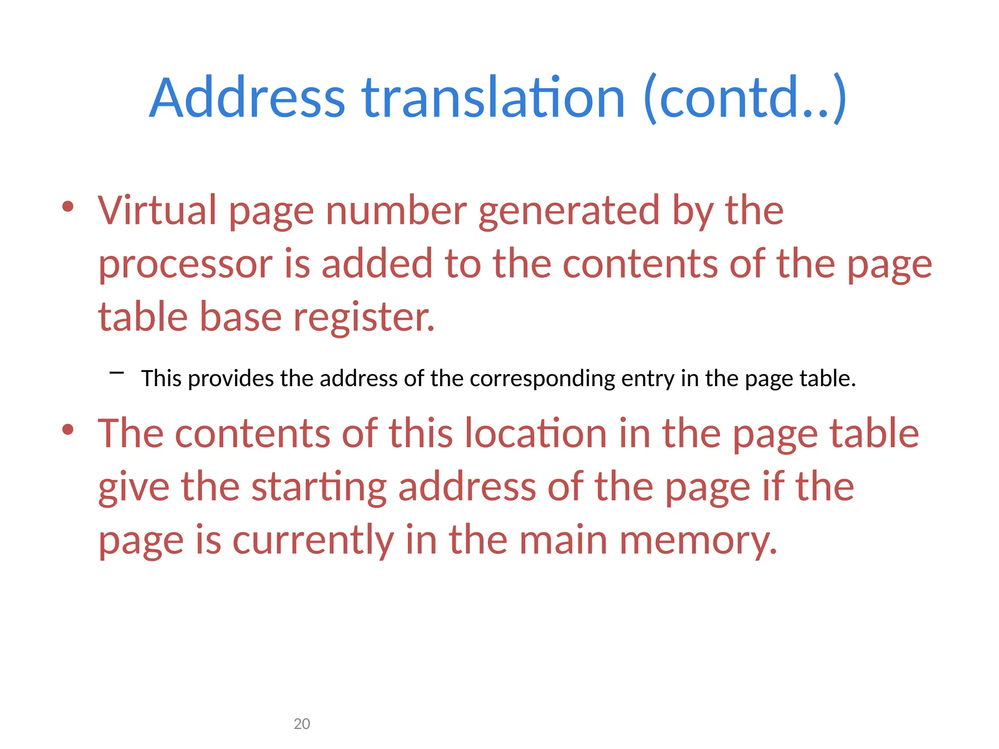 20
Address translation (contd..)
• Virtual page number generated by the
processor is added to the contents of the page
table base register.
– This provides the address of the corresponding entry in the page table.
• The contents of this location in the page table
give the starting address of the page if the
page is currently in the main memory.
 