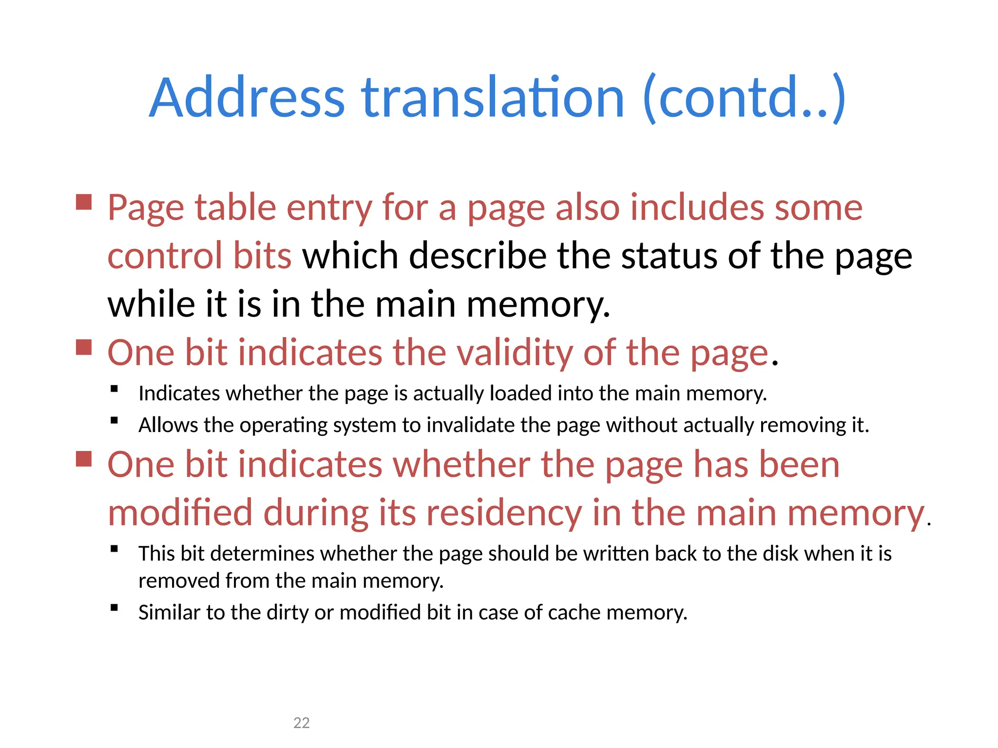 22
Address translation (contd..)
 Page table entry for a page also includes some
control bits which describe the status of the page
while it is in the main memory.
 One bit indicates the validity of the page.
 Indicates whether the page is actually loaded into the main memory.
 Allows the operating system to invalidate the page without actually removing it.
 One bit indicates whether the page has been
modified during its residency in the main memory.
 This bit determines whether the page should be written back to the disk when it is
removed from the main memory.
 Similar to the dirty or modified bit in case of cache memory.
 