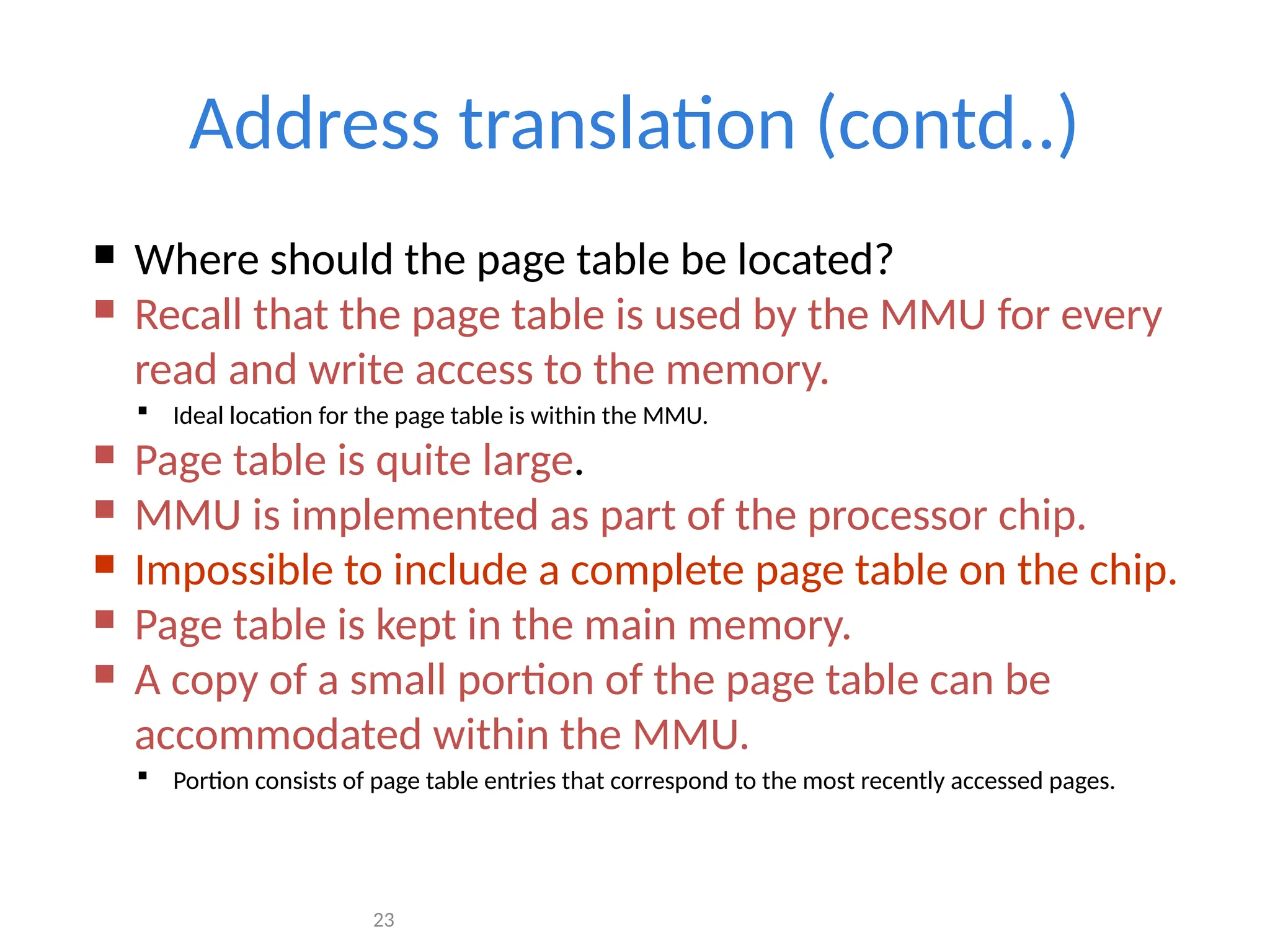 23
Address translation (contd..)
 Where should the page table be located?
 Recall that the page table is used by the MMU for every
read and write access to the memory.
 Ideal location for the page table is within the MMU.
 Page table is quite large.
 MMU is implemented as part of the processor chip.
 Impossible to include a complete page table on the chip.
 Page table is kept in the main memory.
 A copy of a small portion of the page table can be
accommodated within the MMU.
 Portion consists of page table entries that correspond to the most recently accessed pages.
 