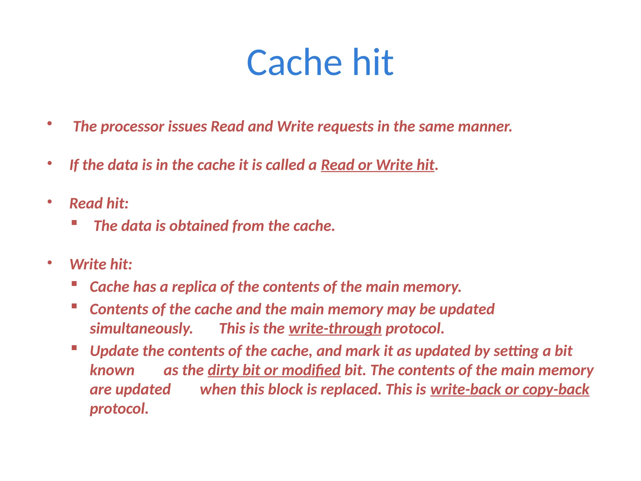 Cache hit
• The processor issues Read and Write requests in the same manner.
• If the data is in the cache it is called a Read or Write hit.
• Read hit:
 The data is obtained from the cache.
• Write hit:
 Cache has a replica of the contents of the main memory.
 Contents of the cache and the main memory may be updated
simultaneously. This is the write-through protocol.
 Update the contents of the cache, and mark it as updated by setting a bit
known as the dirty bit or modified bit. The contents of the main memory
are updated when this block is replaced. This is write-back or copy-back
protocol.
 