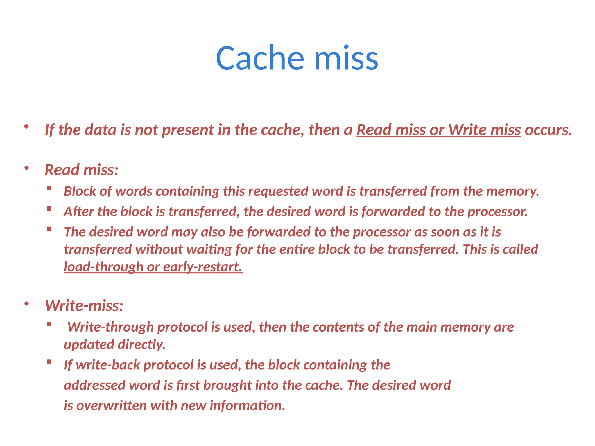 Cache miss
• If the data is not present in the cache, then a Read miss or Write miss occurs.
• Read miss:
 Block of words containing this requested word is transferred from the memory.
 After the block is transferred, the desired word is forwarded to the processor.
 The desired word may also be forwarded to the processor as soon as it is
transferred without waiting for the entire block to be transferred. This is called
load-through or early-restart.
• Write-miss:
 Write-through protocol is used, then the contents of the main memory are
updated directly.
 If write-back protocol is used, the block containing the
addressed word is first brought into the cache. The desired word
is overwritten with new information.
 