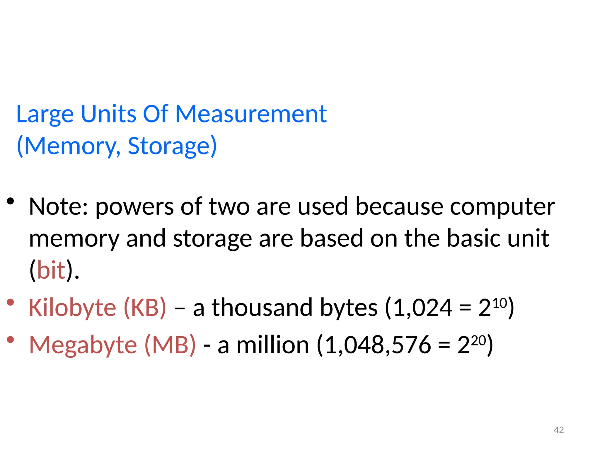 42
Large Units Of Measurement
(Memory, Storage)
• Note: powers of two are used because computer
memory and storage are based on the basic unit
(bit).
• Kilobyte (KB) – a thousand bytes (1,024 = 210
)
• Megabyte (MB) - a million (1,048,576 = 220
)
 
