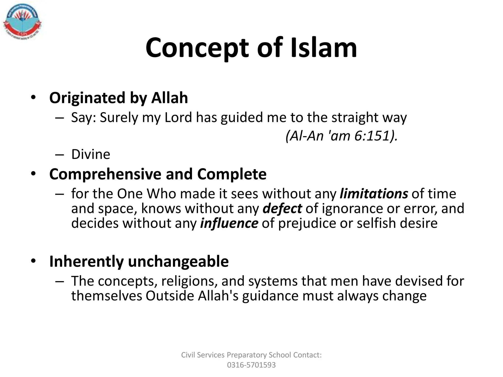 Concept of Islam
• Originated by Allah
– Say: Surely my Lord has guided me to the straight way
(Al-An 'am 6:151).
– Divine
• Comprehensive and Complete
– for the One Who made it sees without any limitations of time
and space, knows without any defect of ignorance or error, and
decides without any influence of prejudice or selfish desire
• Inherently unchangeable
– The concepts, religions, and systems that men have devised for
themselves Outside Allah's guidance must always change
Civil Services Preparatory School Contact:
0316-5701593
 