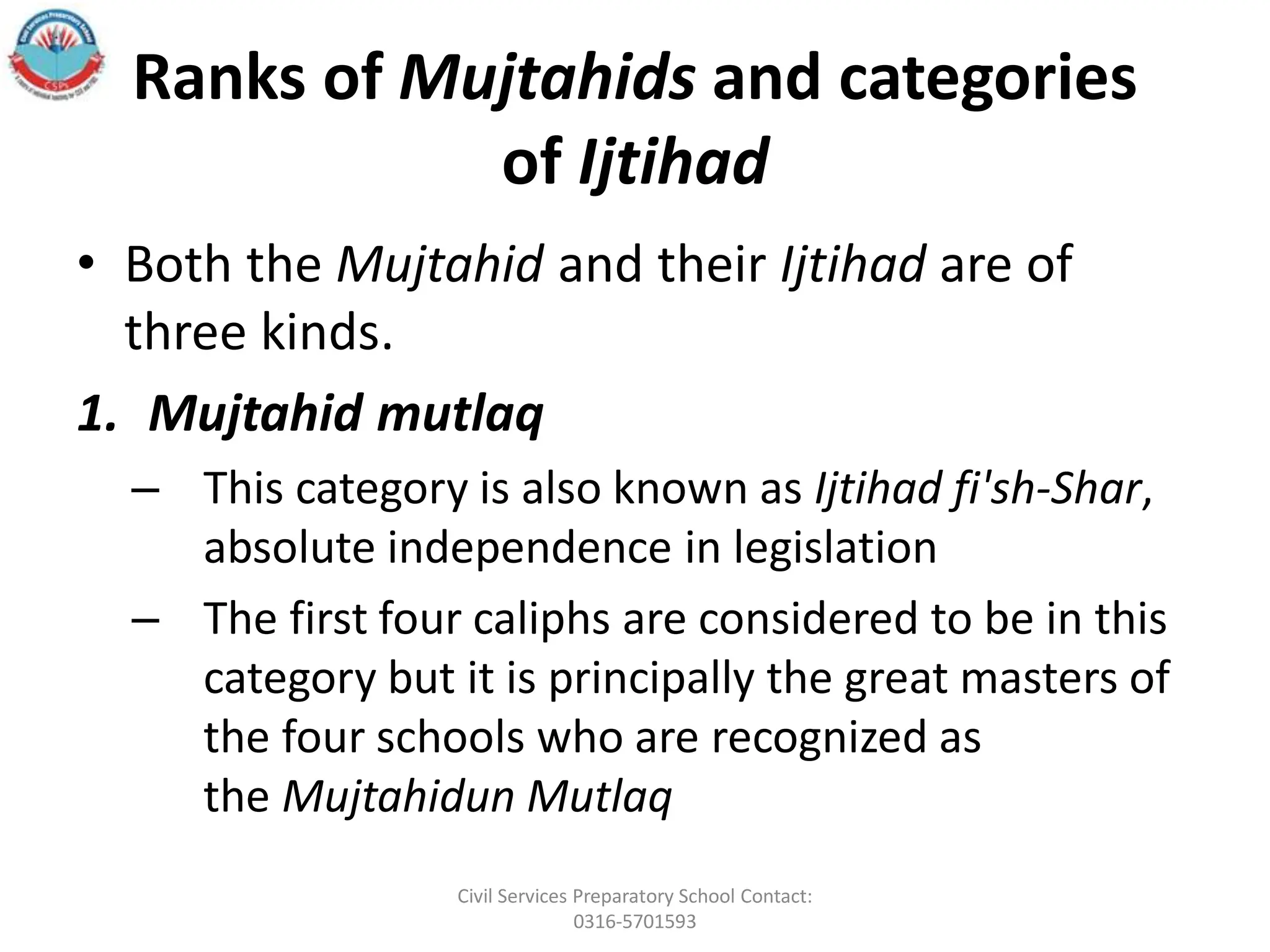 Ranks of Mujtahids and categories
of Ijtihad
• Both the Mujtahid and their Ijtihad are of
three kinds.
1. Mujtahid mutlaq
– This category is also known as Ijtihad fi'sh-Shar,
absolute independence in legislation
– The first four caliphs are considered to be in this
category but it is principally the great masters of
the four schools who are recognized as
the Mujtahidun Mutlaq
Civil Services Preparatory School Contact:
0316-5701593
 
