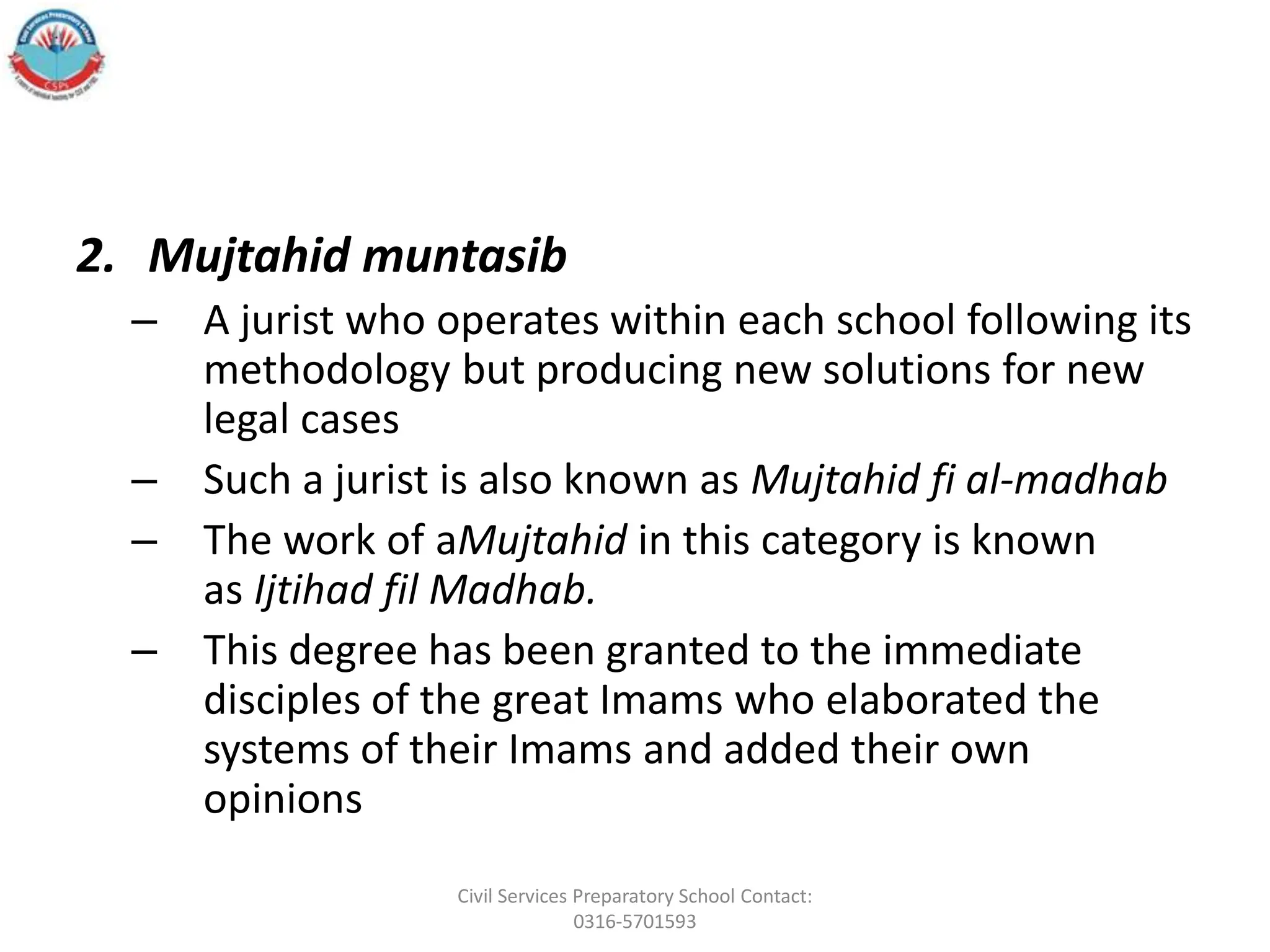 2. Mujtahid muntasib
– A jurist who operates within each school following its
methodology but producing new solutions for new
legal cases
– Such a jurist is also known as Mujtahid fi al-madhab
– The work of aMujtahid in this category is known
as Ijtihad fil Madhab.
– This degree has been granted to the immediate
disciples of the great Imams who elaborated the
systems of their Imams and added their own
opinions
Civil Services Preparatory School Contact:
0316-5701593
 