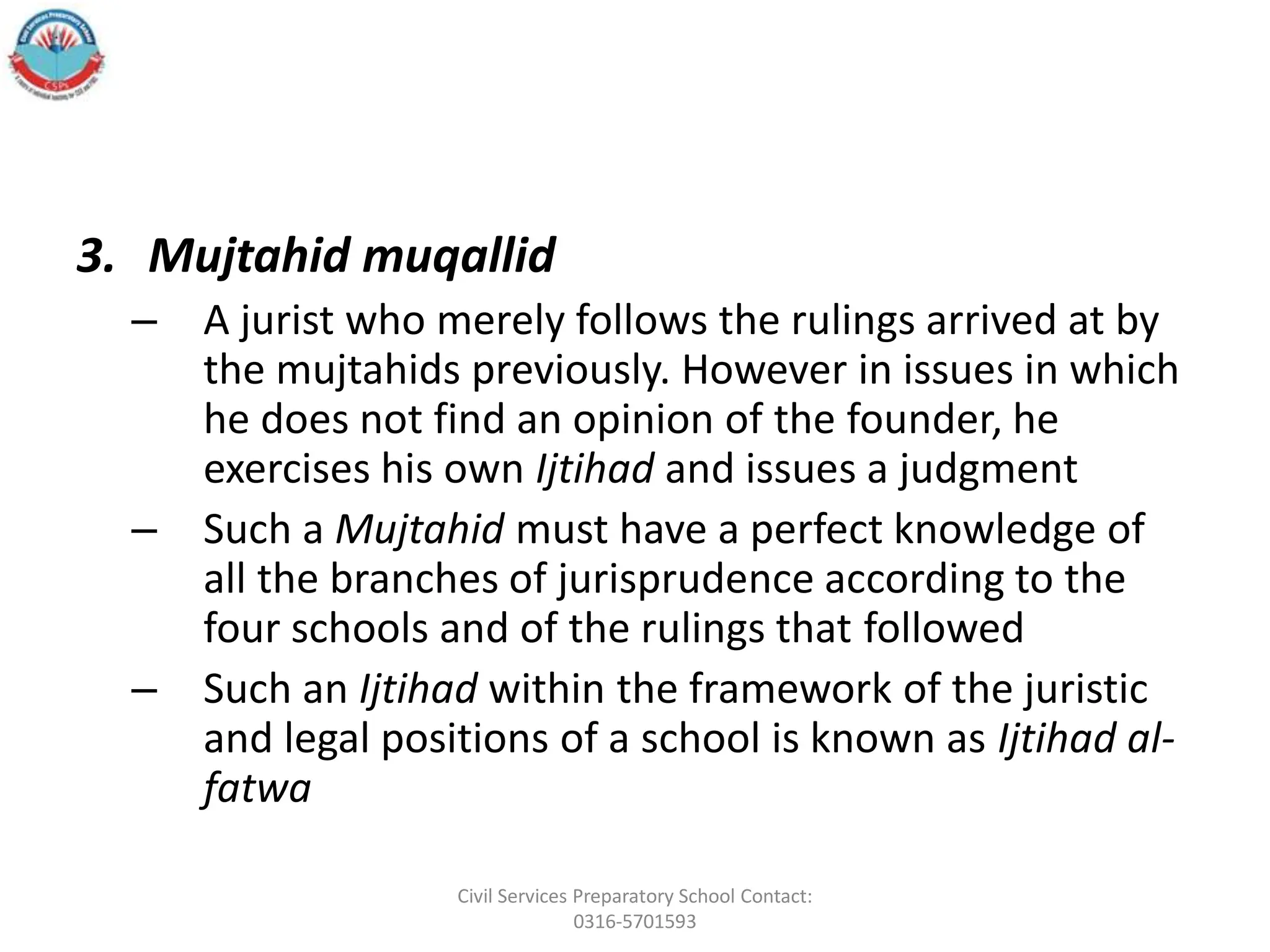 3. Mujtahid muqallid
– A jurist who merely follows the rulings arrived at by
the mujtahids previously. However in issues in which
he does not find an opinion of the founder, he
exercises his own Ijtihad and issues a judgment
– Such a Mujtahid must have a perfect knowledge of
all the branches of jurisprudence according to the
four schools and of the rulings that followed
– Such an Ijtihad within the framework of the juristic
and legal positions of a school is known as Ijtihad al-
fatwa
Civil Services Preparatory School Contact:
0316-5701593
 