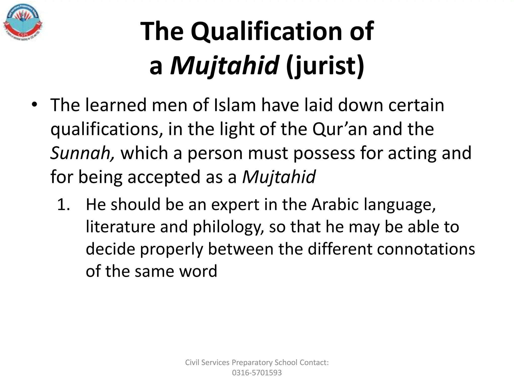 The Qualification of
a Mujtahid (jurist)
• The learned men of Islam have laid down certain
qualifications, in the light of the Qur’an and the
Sunnah, which a person must possess for acting and
for being accepted as a Mujtahid
1. He should be an expert in the Arabic language,
literature and philology, so that he may be able to
decide properly between the different connotations
of the same word
Civil Services Preparatory School Contact:
0316-5701593
 
