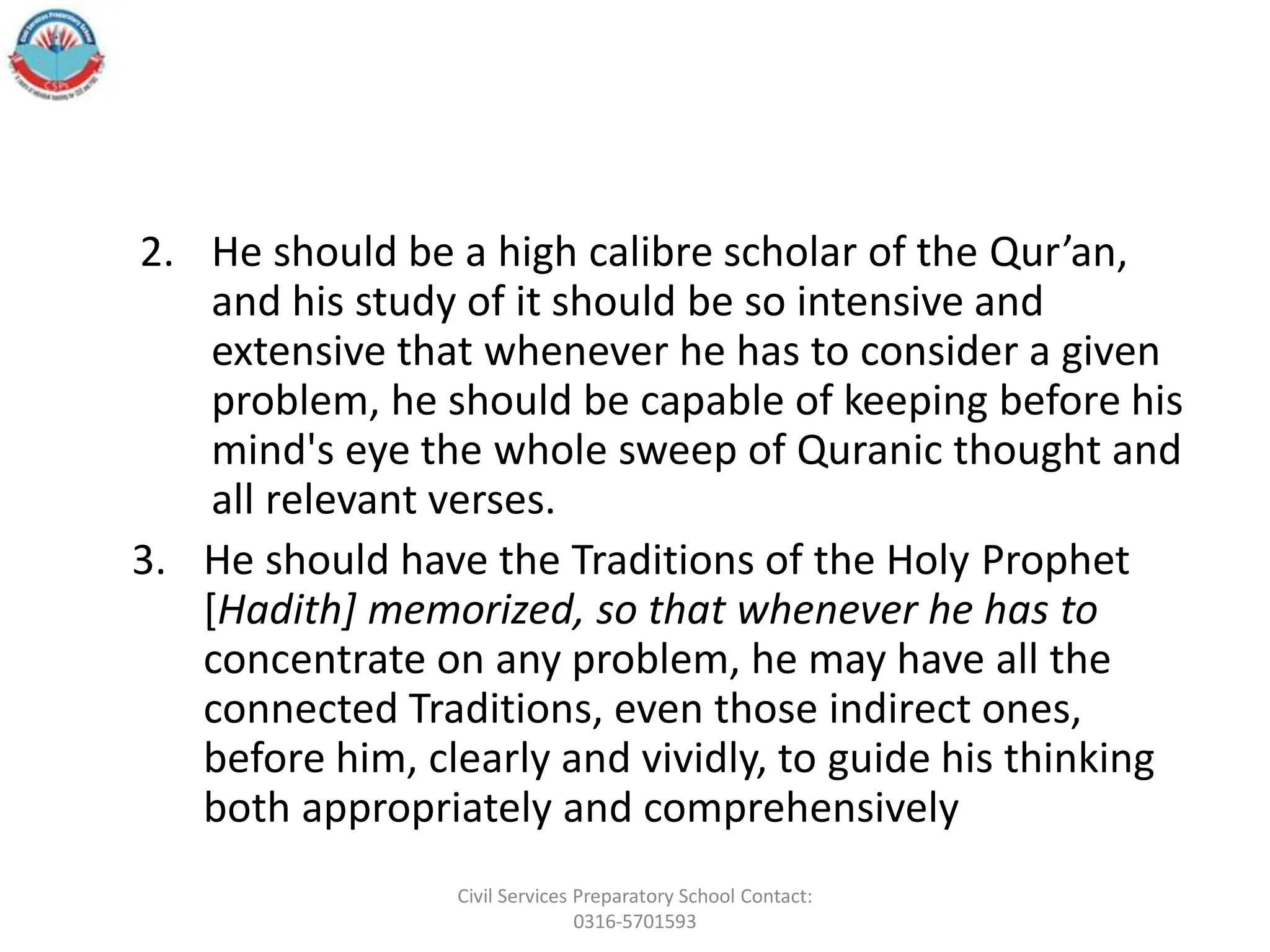 2. He should be a high calibre scholar of the Qur’an,
and his study of it should be so intensive and
extensive that whenever he has to consider a given
problem, he should be capable of keeping before his
mind's eye the whole sweep of Quranic thought and
all relevant verses.
3. He should have the Traditions of the Holy Prophet
[Hadith] memorized, so that whenever he has to
concentrate on any problem, he may have all the
connected Traditions, even those indirect ones,
before him, clearly and vividly, to guide his thinking
both appropriately and comprehensively
Civil Services Preparatory School Contact:
0316-5701593
 