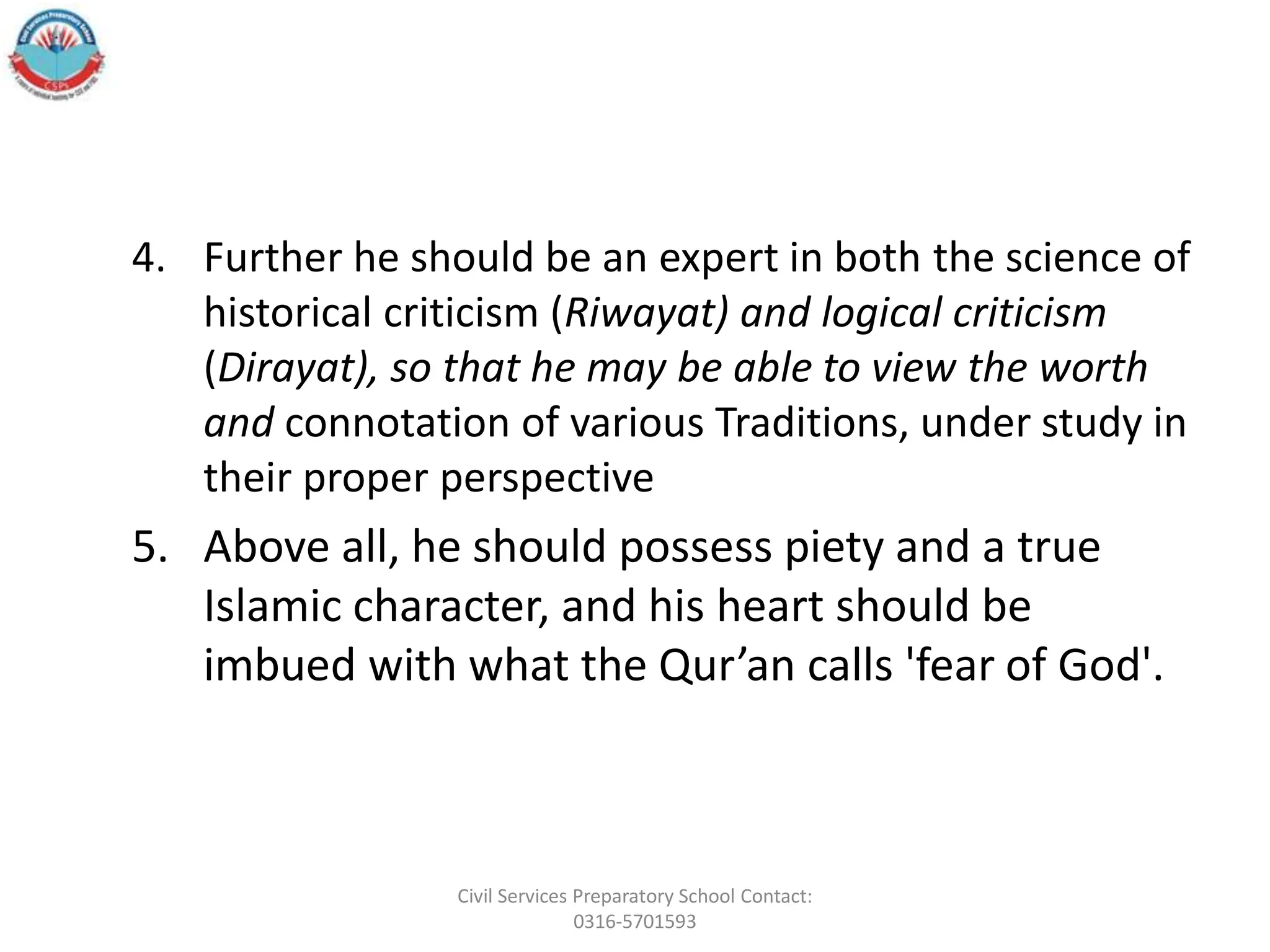 4. Further he should be an expert in both the science of
historical criticism (Riwayat) and logical criticism
(Dirayat), so that he may be able to view the worth
and connotation of various Traditions, under study in
their proper perspective
5. Above all, he should possess piety and a true
Islamic character, and his heart should be
imbued with what the Qur’an calls 'fear of God'.
Civil Services Preparatory School Contact:
0316-5701593
 