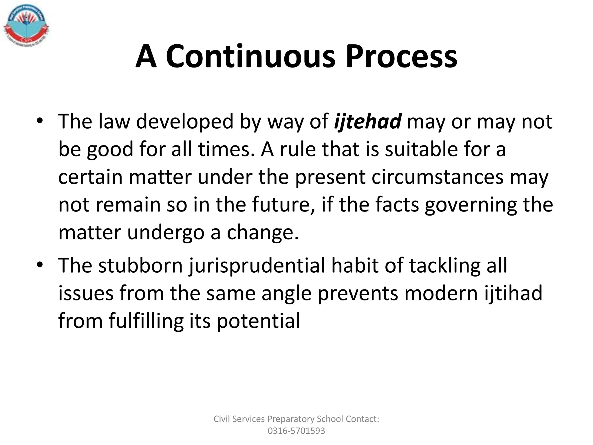 A Continuous Process
• The law developed by way of ijtehad may or may not
be good for all times. A rule that is suitable for a
certain matter under the present circumstances may
not remain so in the future, if the facts governing the
matter undergo a change.
• The stubborn jurisprudential habit of tackling all
issues from the same angle prevents modern ijtihad
from fulfilling its potential
Civil Services Preparatory School Contact:
0316-5701593
 