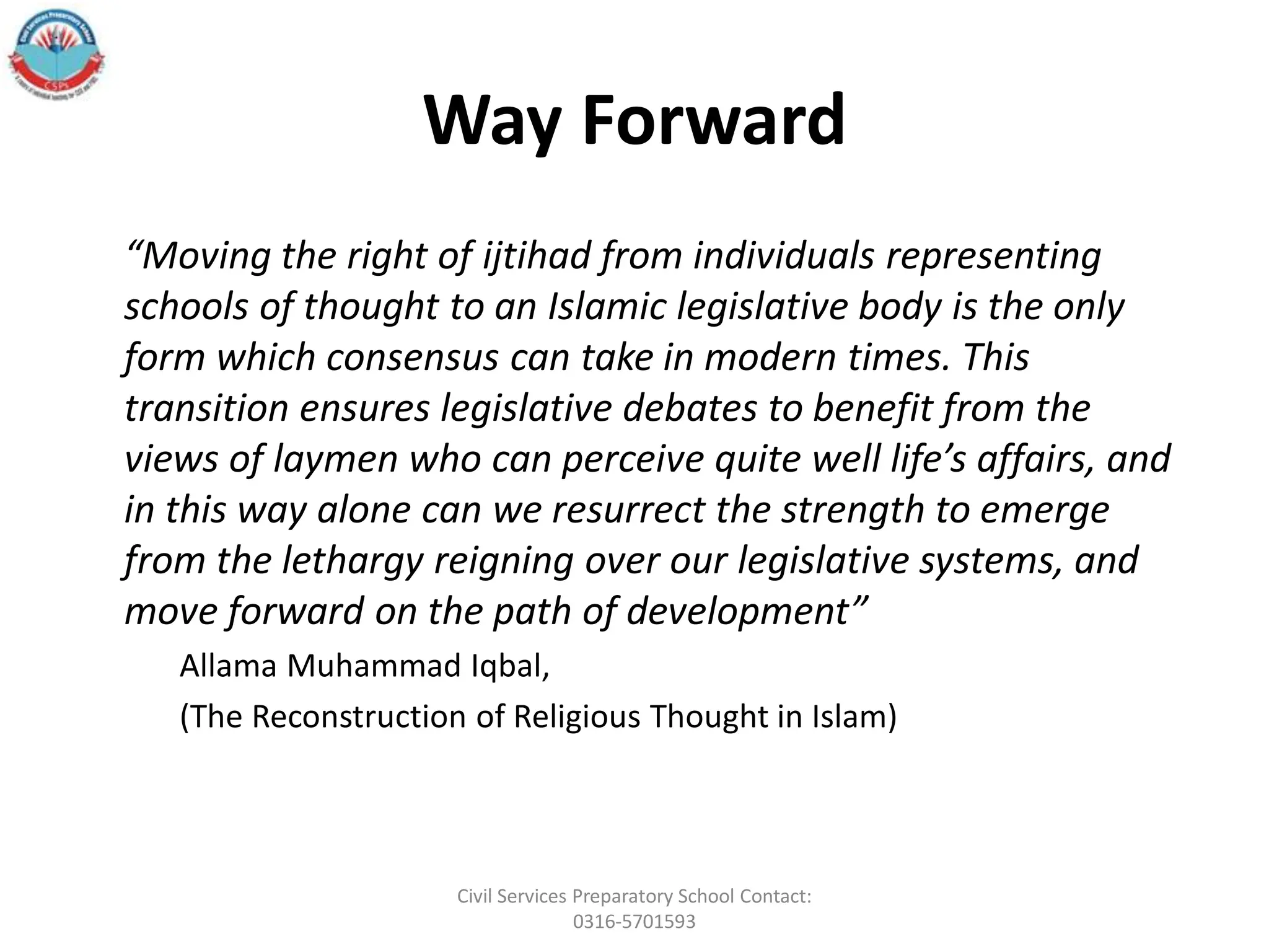 Way Forward
“Moving the right of ijtihad from individuals representing
schools of thought to an Islamic legislative body is the only
form which consensus can take in modern times. This
transition ensures legislative debates to benefit from the
views of laymen who can perceive quite well life’s affairs, and
in this way alone can we resurrect the strength to emerge
from the lethargy reigning over our legislative systems, and
move forward on the path of development”
Allama Muhammad Iqbal,
(The Reconstruction of Religious Thought in Islam)
Civil Services Preparatory School Contact:
0316-5701593
 