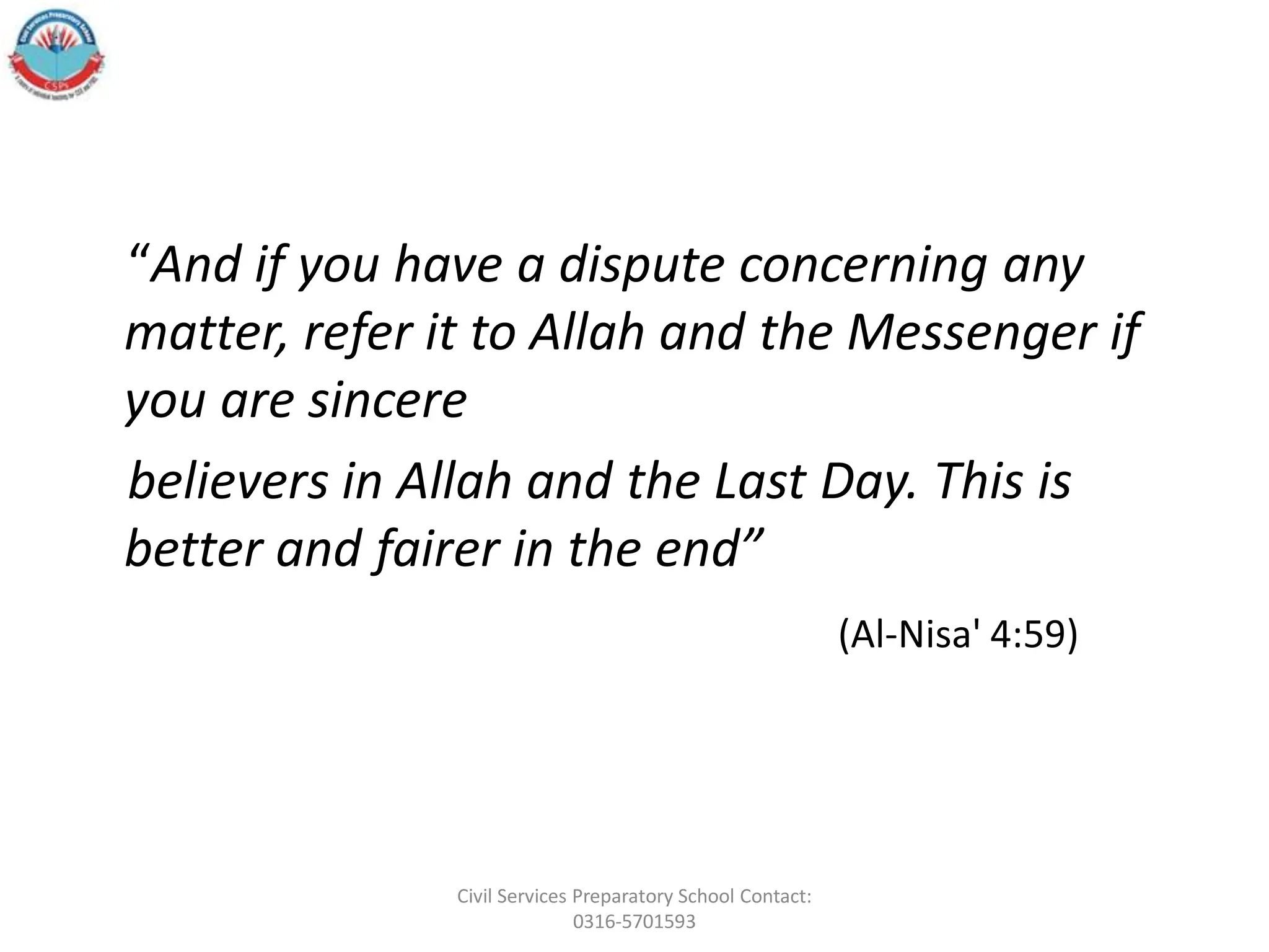“And if you have a dispute concerning any
matter, refer it to Allah and the Messenger if
you are sincere
believers in Allah and the Last Day. This is
better and fairer in the end”
(Al-Nisa' 4:59)
Civil Services Preparatory School Contact:
0316-5701593
 