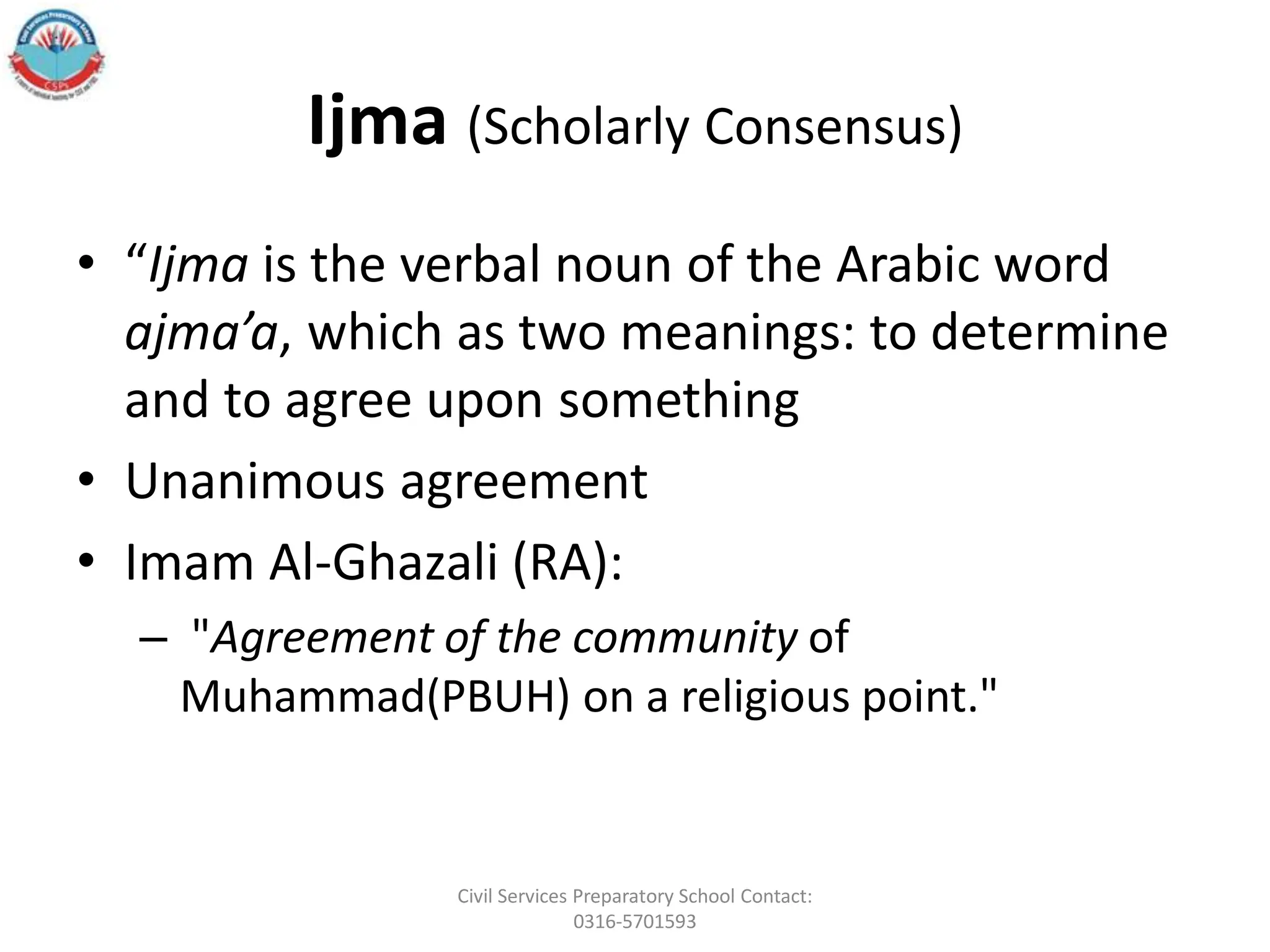 Ijma (Scholarly Consensus)
• “Ijma is the verbal noun of the Arabic word
ajma’a, which as two meanings: to determine
and to agree upon something
• Unanimous agreement
• Imam Al-Ghazali (RA):
– "Agreement of the community of
Muhammad(PBUH) on a religious point."
Civil Services Preparatory School Contact:
0316-5701593
 