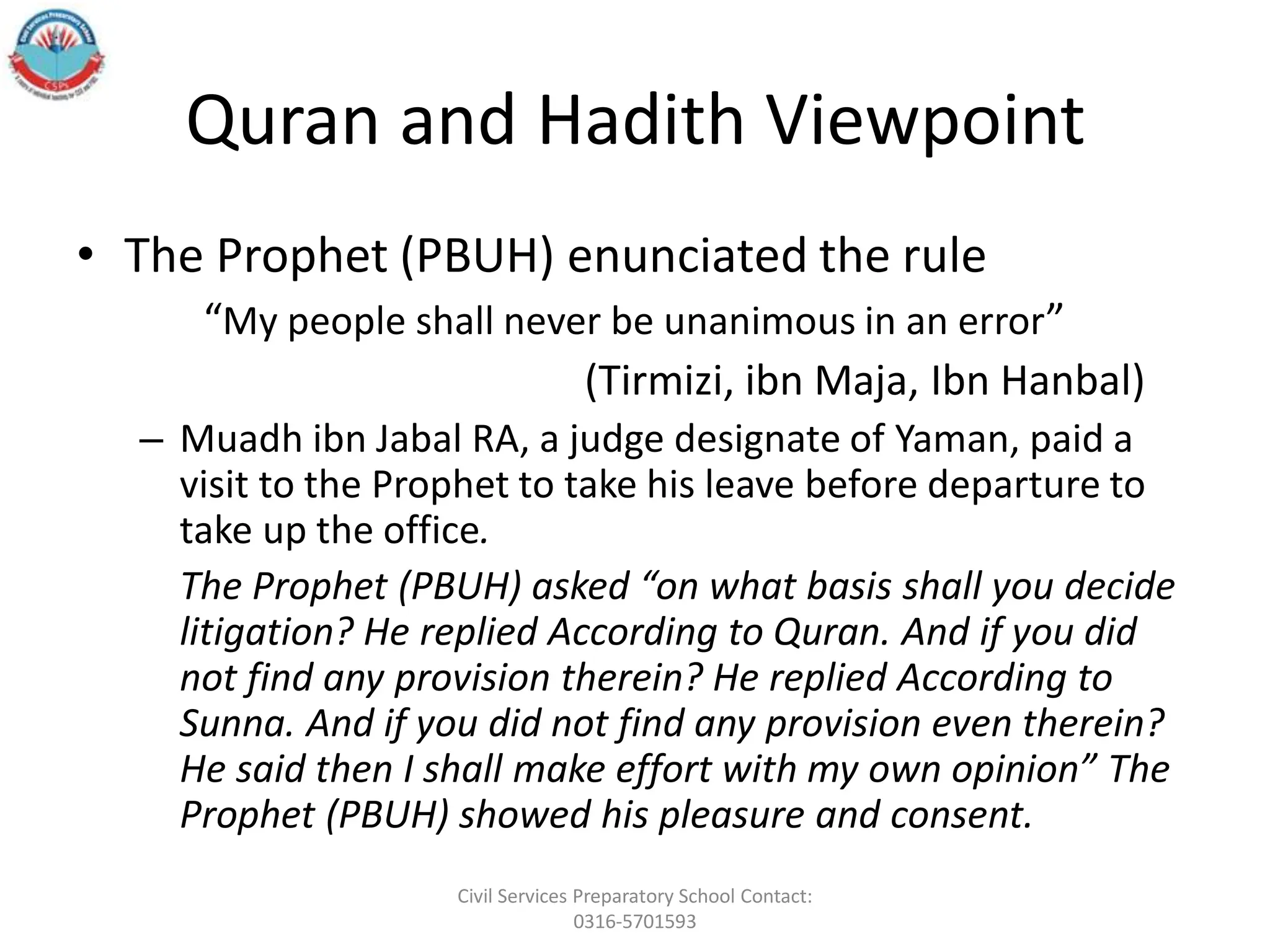 Quran and Hadith Viewpoint
• The Prophet (PBUH) enunciated the rule
“My people shall never be unanimous in an error”
(Tirmizi, ibn Maja, Ibn Hanbal)
– Muadh ibn Jabal RA, a judge designate of Yaman, paid a
visit to the Prophet to take his leave before departure to
take up the office.
The Prophet (PBUH) asked “on what basis shall you decide
litigation? He replied According to Quran. And if you did
not find any provision therein? He replied According to
Sunna. And if you did not find any provision even therein?
He said then I shall make effort with my own opinion” The
Prophet (PBUH) showed his pleasure and consent.
Civil Services Preparatory School Contact:
0316-5701593
 