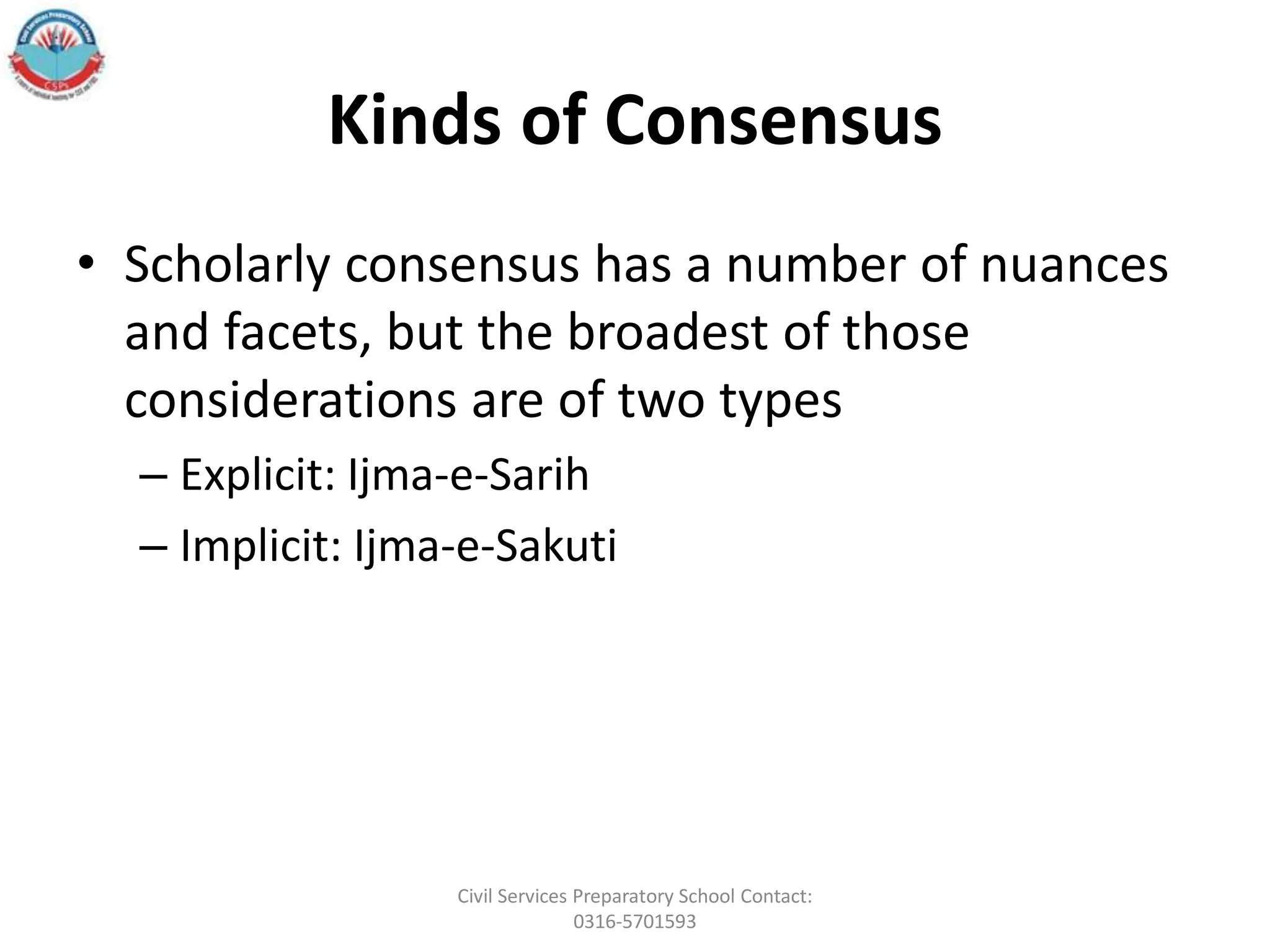 Kinds of Consensus
• Scholarly consensus has a number of nuances
and facets, but the broadest of those
considerations are of two types
– Explicit: Ijma-e-Sarih
– Implicit: Ijma-e-Sakuti
Civil Services Preparatory School Contact:
0316-5701593
 