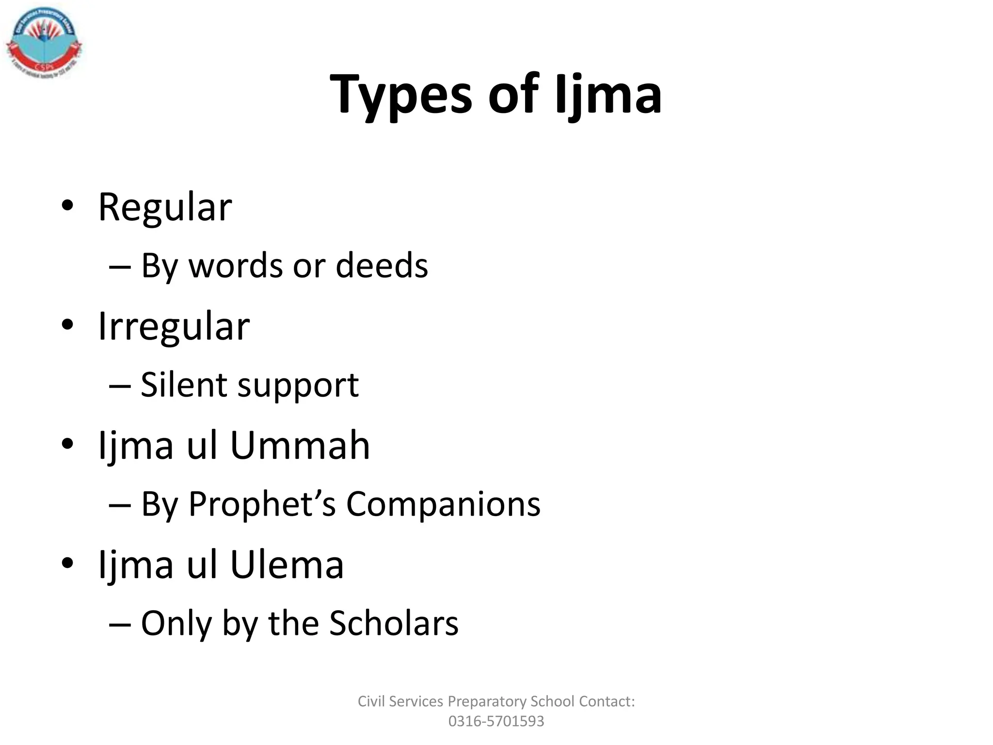 Types of Ijma
• Regular
– By words or deeds
• Irregular
– Silent support
• Ijma ul Ummah
– By Prophet’s Companions
• Ijma ul Ulema
– Only by the Scholars
Civil Services Preparatory School Contact:
0316-5701593
 