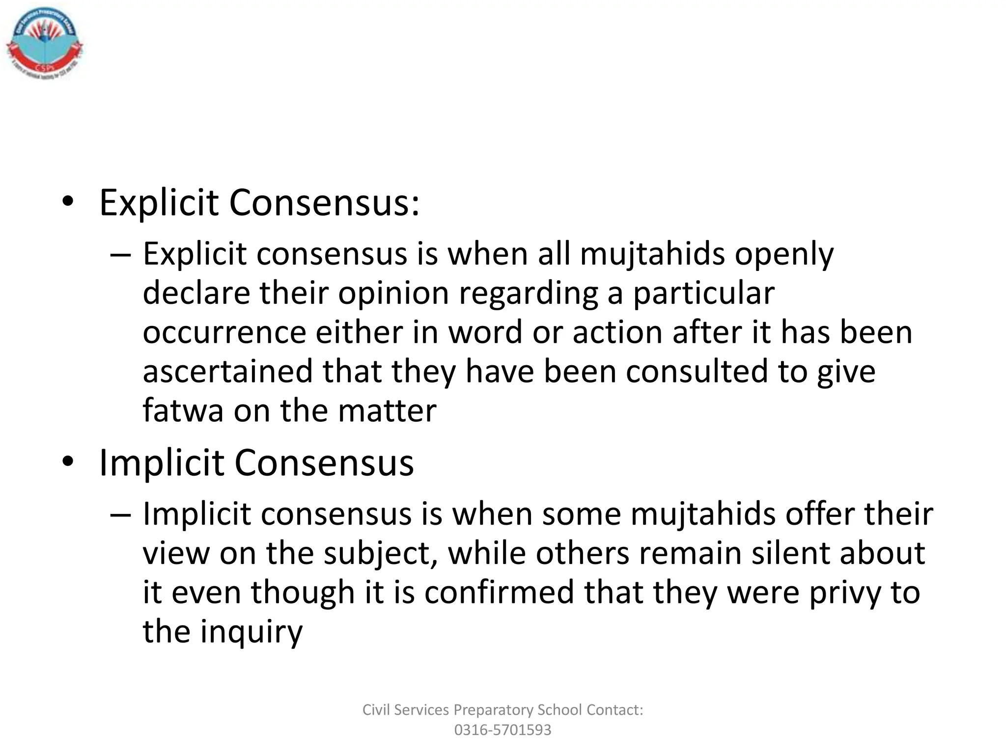 • Explicit Consensus:
– Explicit consensus is when all mujtahids openly
declare their opinion regarding a particular
occurrence either in word or action after it has been
ascertained that they have been consulted to give
fatwa on the matter
• Implicit Consensus
– Implicit consensus is when some mujtahids offer their
view on the subject, while others remain silent about
it even though it is confirmed that they were privy to
the inquiry
Civil Services Preparatory School Contact:
0316-5701593
 