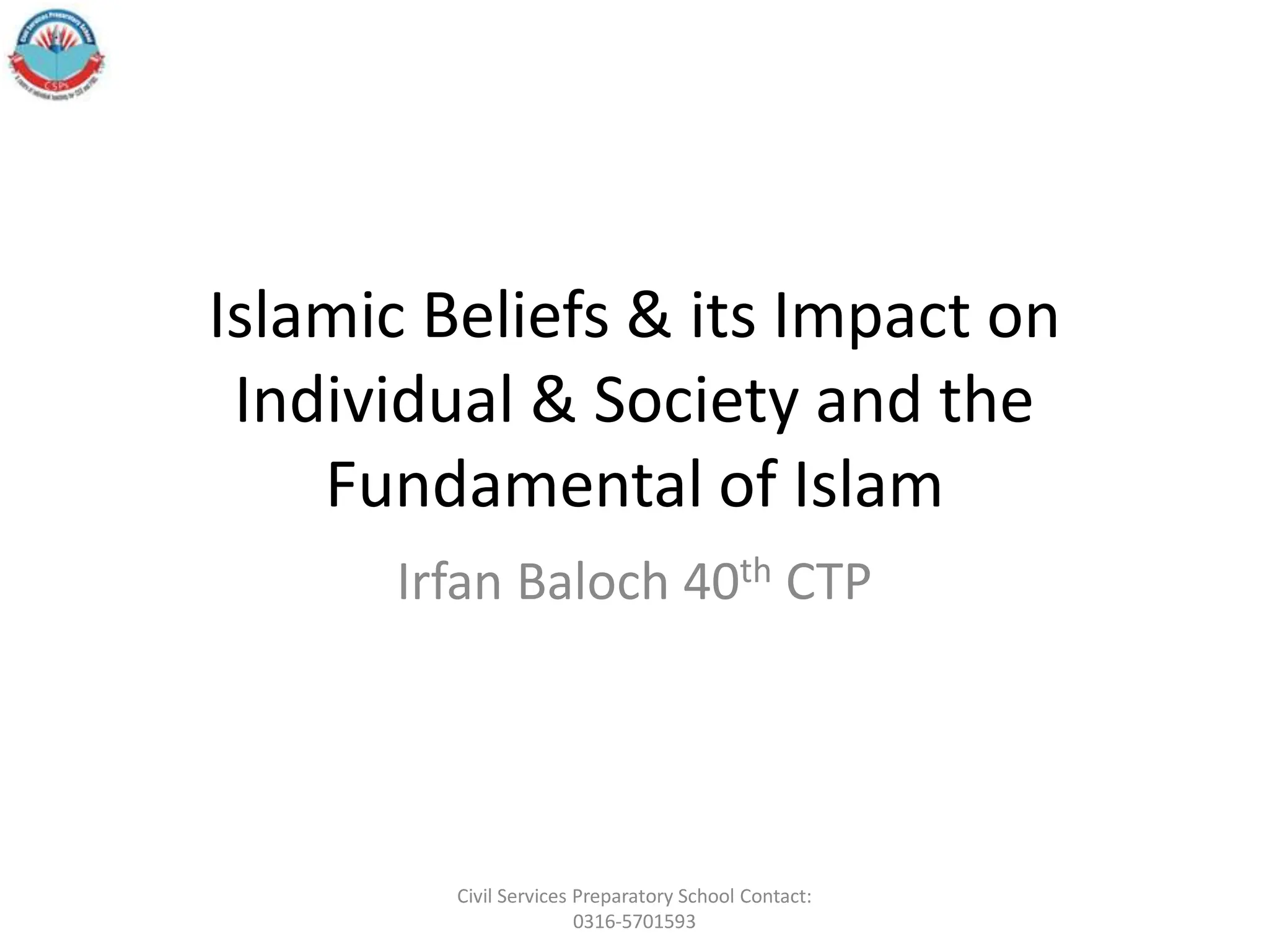 Islamic Beliefs & its Impact on
Individual & Society and the
Fundamental of Islam
Irfan Baloch 40th CTP
Civil Services Preparatory School Contact:
0316-5701593
 