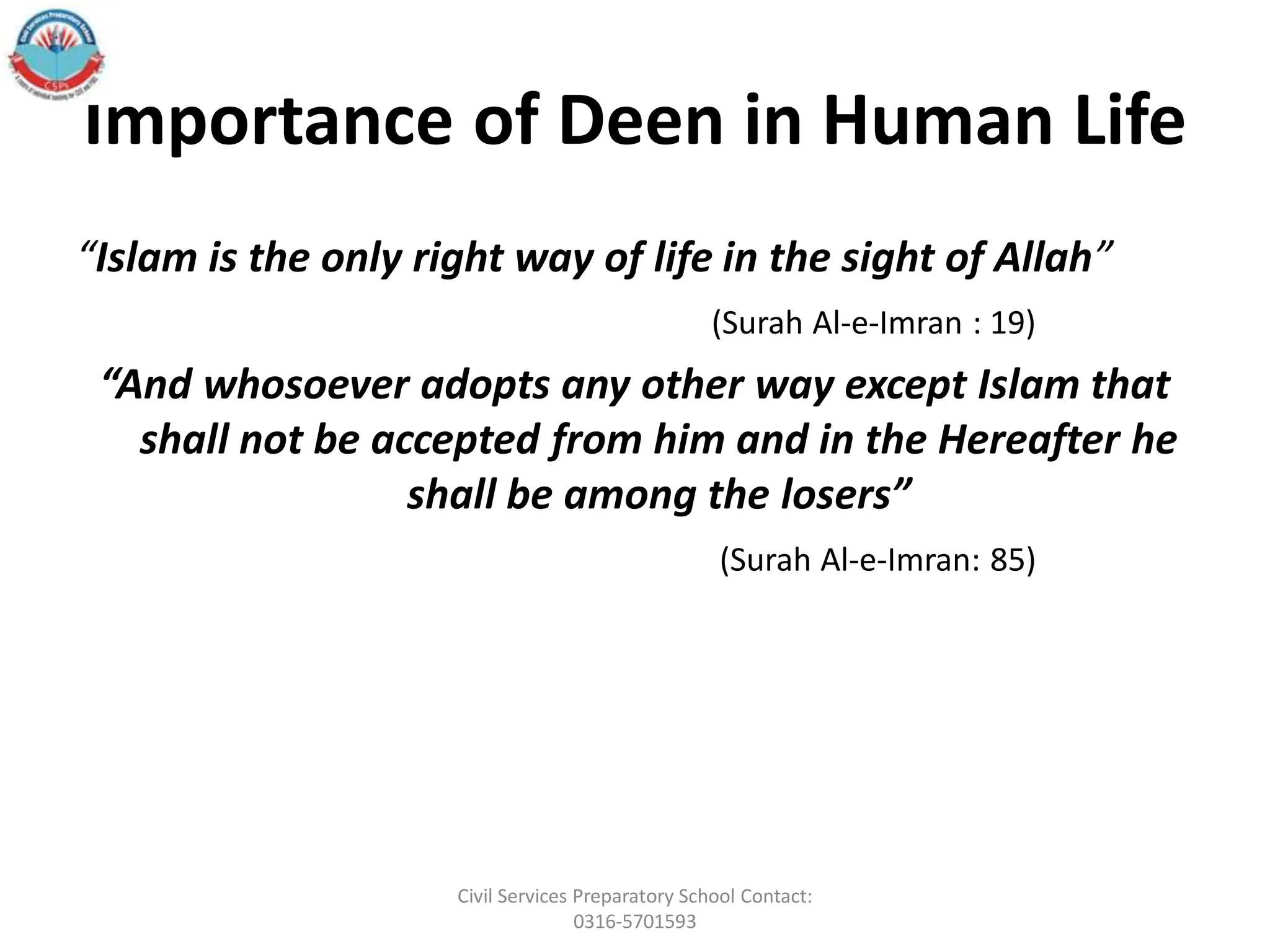 Importance of Deen in Human Life
“Islam is the only right way of life in the sight of Allah”
(Surah Al-e-Imran : 19)
“And whosoever adopts any other way except Islam that
shall not be accepted from him and in the Hereafter he
shall be among the losers”
(Surah Al-e-Imran: 85)
Civil Services Preparatory School Contact:
0316-5701593
 