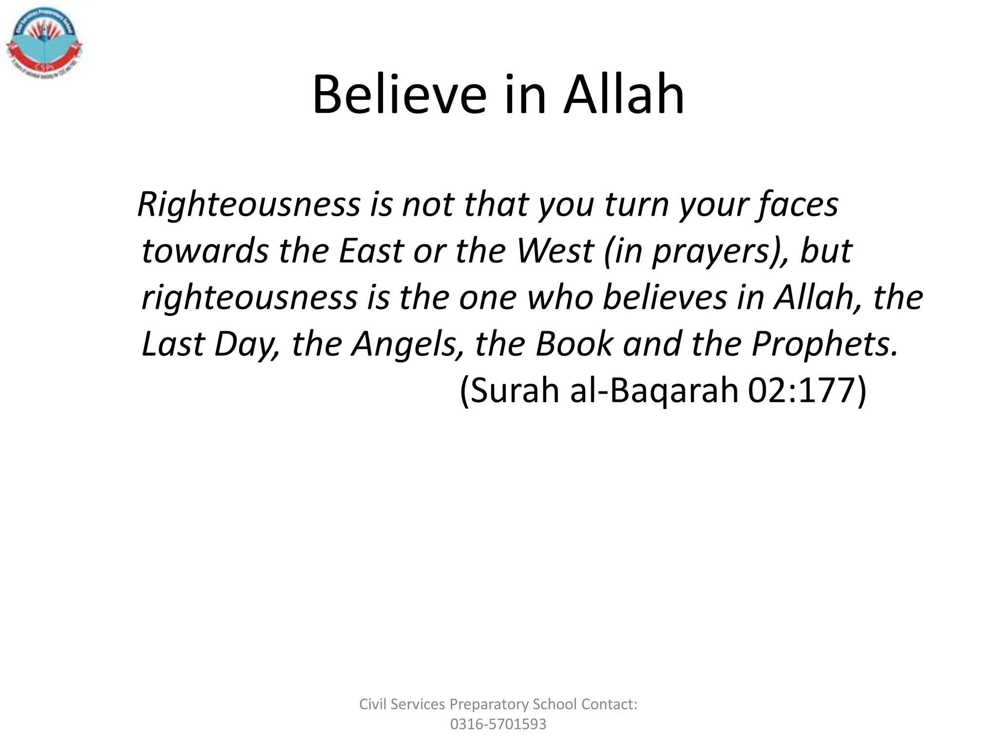 Believe in Allah
Righteousness is not that you turn your faces
towards the East or the West (in prayers), but
righteousness is the one who believes in Allah, the
Last Day, the Angels, the Book and the Prophets.
(Surah al‐Baqarah 02:177)
Civil Services Preparatory School Contact:
0316-5701593
 