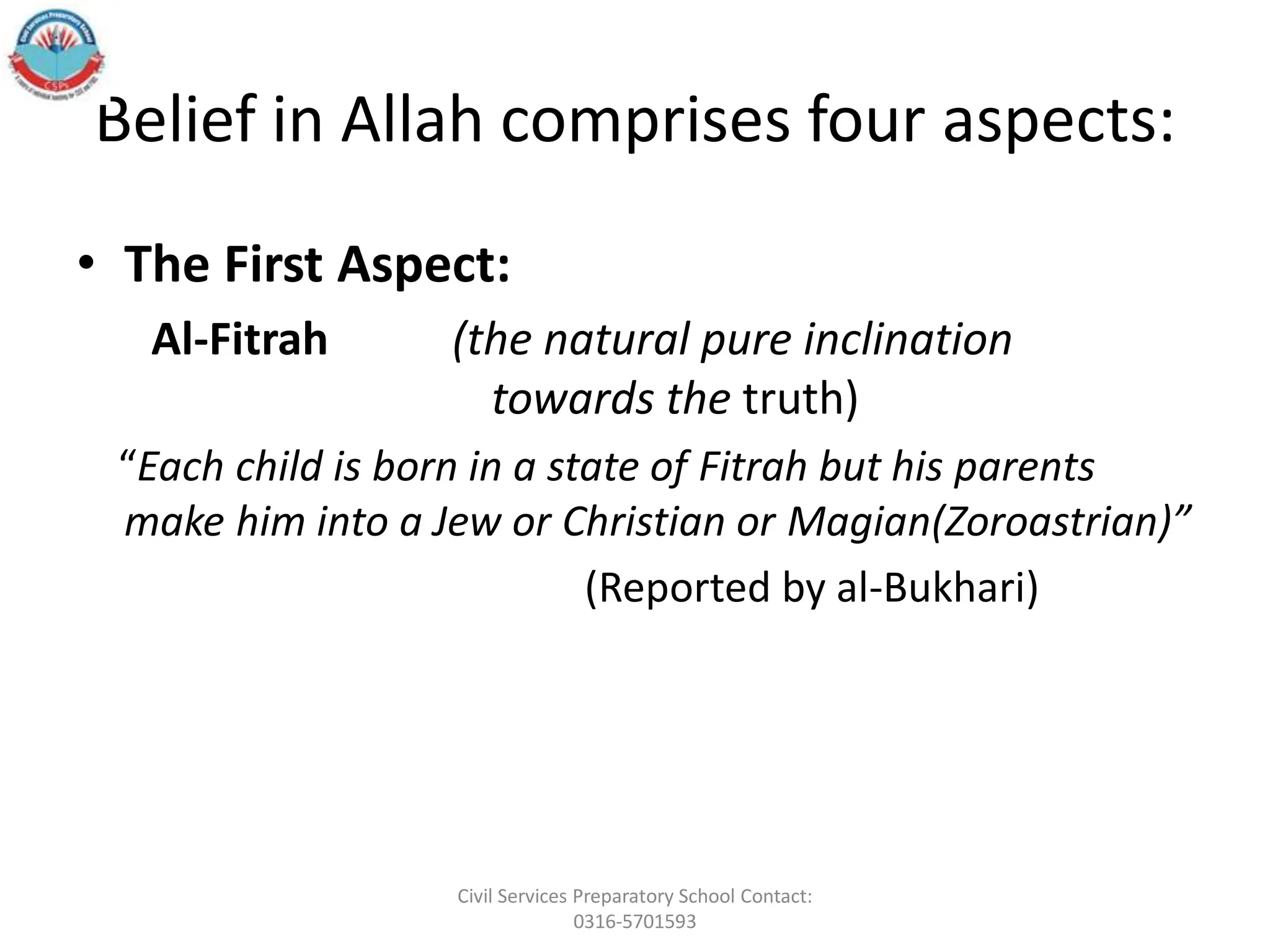 Belief in Allah comprises four aspects:
• The First Aspect:
Al‐Fitrah (the natural pure inclination
towards the truth)
“Each child is born in a state of Fitrah but his parents
make him into a Jew or Christian or Magian(Zoroastrian)”
(Reported by al‐Bukhari)
Civil Services Preparatory School Contact:
0316-5701593
 