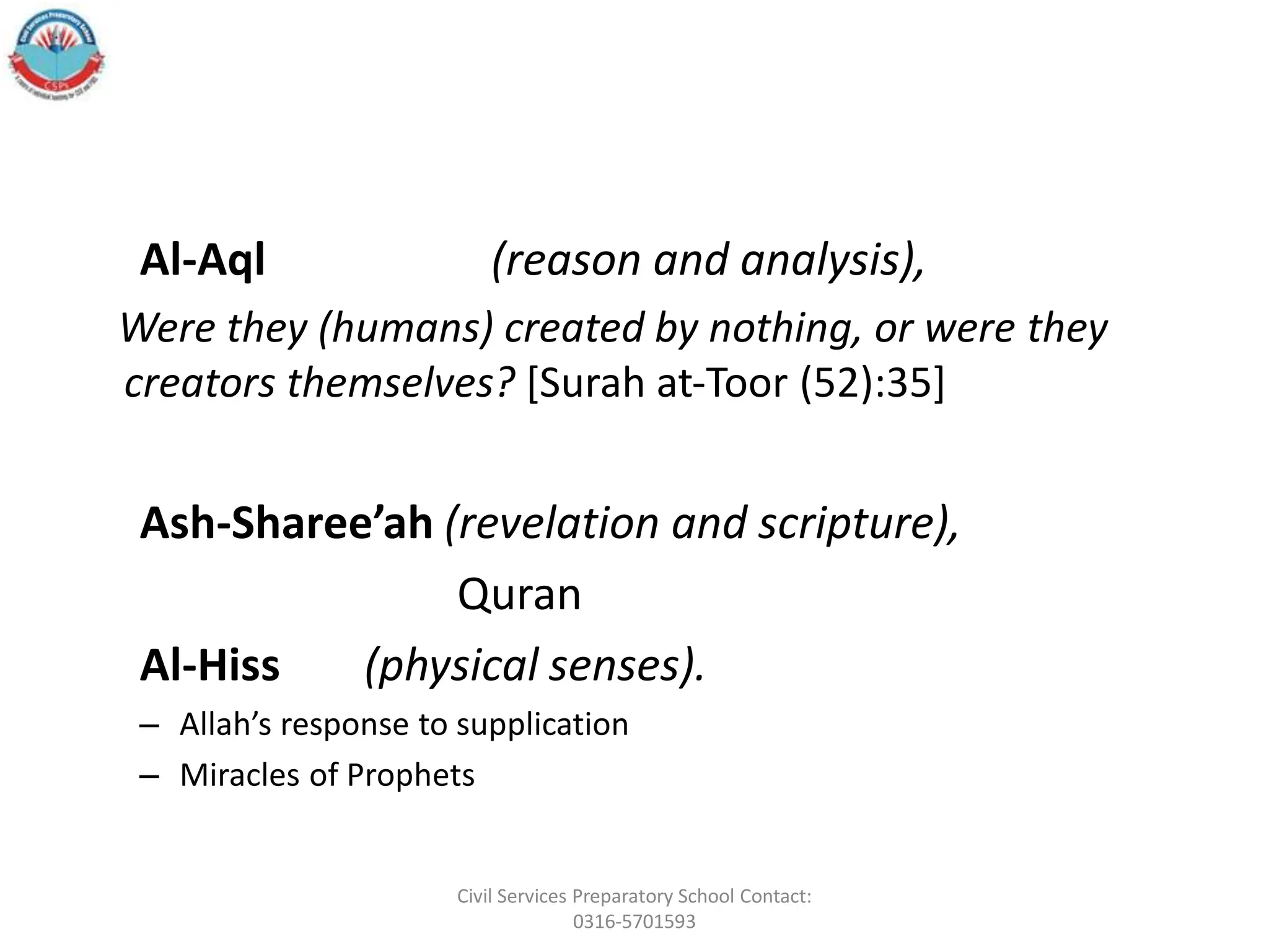 Al‐Aql (reason and analysis),
Were they (humans) created by nothing, or were they
creators themselves? [Surah at‐Toor (52):35]
Ash‐Sharee’ah (revelation and scripture),
Quran
Al‐Hiss (physical senses).
– Allah’s response to supplication
– Miracles of Prophets
Civil Services Preparatory School Contact:
0316-5701593
 
