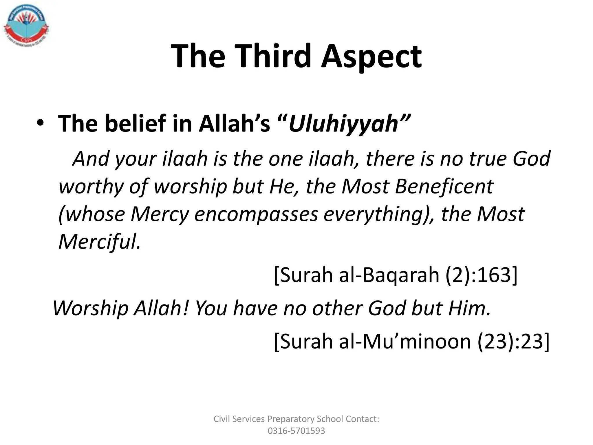 The Third Aspect
• The belief in Allah’s “Uluhiyyah”
And your ilaah is the one ilaah, there is no true God
worthy of worship but He, the Most Beneficent
(whose Mercy encompasses everything), the Most
Merciful.
[Surah al‐Baqarah (2):163]
Worship Allah! You have no other God but Him.
[Surah al‐Mu’minoon (23):23]
Civil Services Preparatory School Contact:
0316-5701593
 