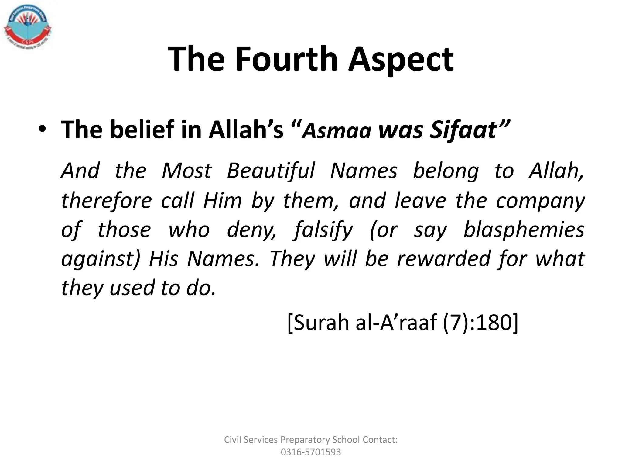 The Fourth Aspect
• The belief in Allah’s “Asmaa was Sifaat”
And the Most Beautiful Names belong to Allah,
therefore call Him by them, and leave the company
of those who deny, falsify (or say blasphemies
against) His Names. They will be rewarded for what
they used to do.
[Surah al‐A’raaf (7):180]
Civil Services Preparatory School Contact:
0316-5701593
 