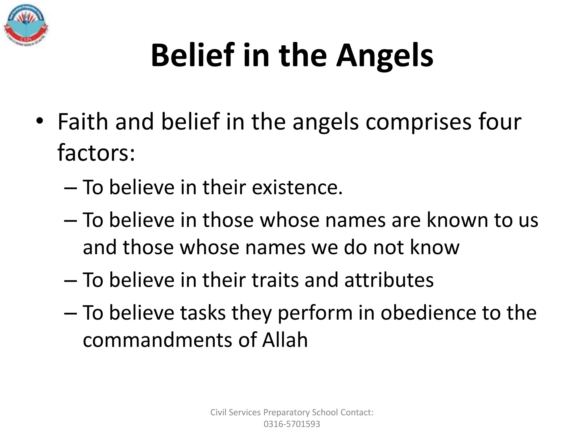 Belief in the Angels
• Faith and belief in the angels comprises four
factors:
– To believe in their existence.
– To believe in those whose names are known to us
and those whose names we do not know
– To believe in their traits and attributes
– To believe tasks they perform in obedience to the
commandments of Allah
Civil Services Preparatory School Contact:
0316-5701593
 