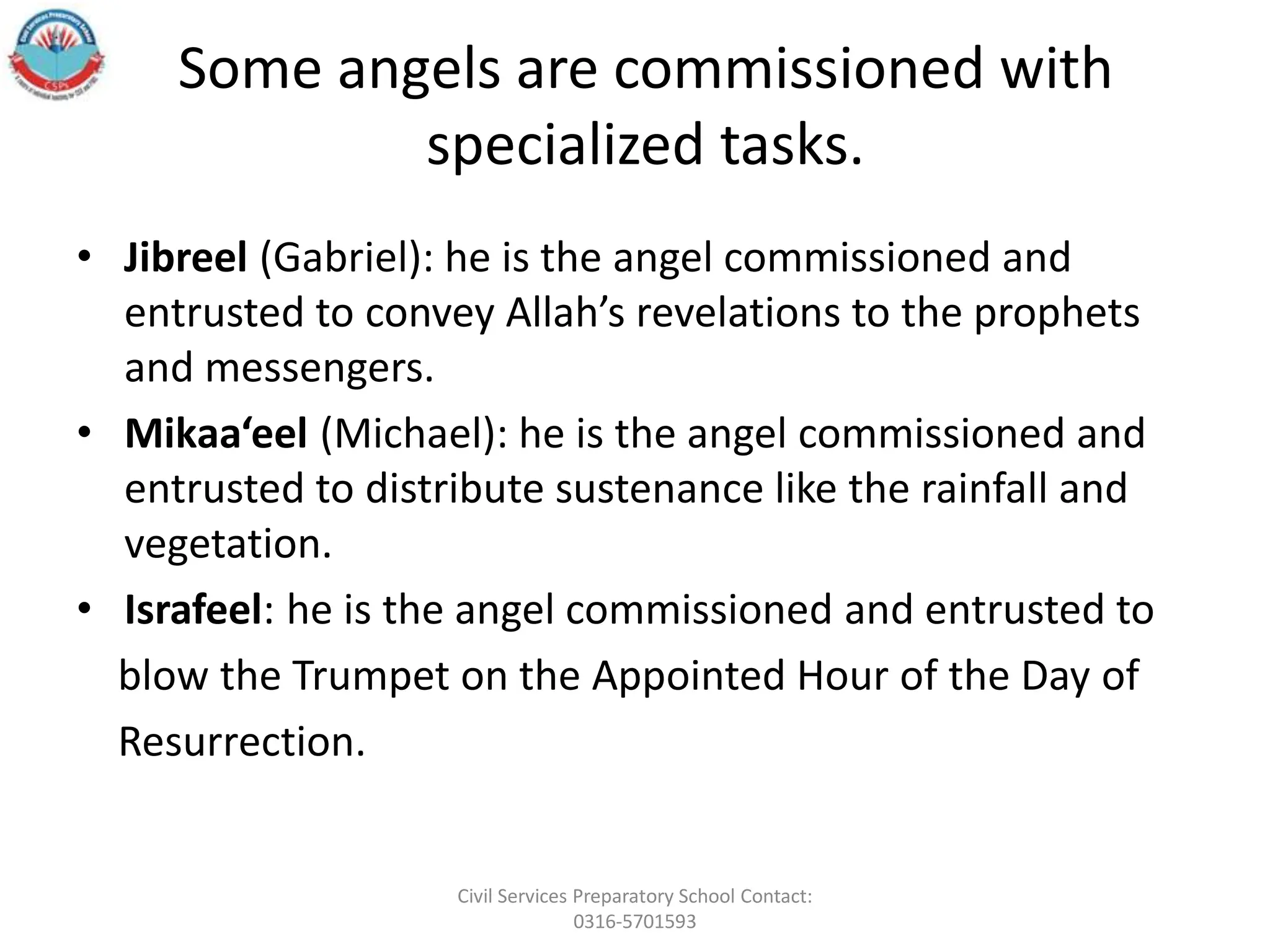 Some angels are commissioned with
specialized tasks.
• Jibreel (Gabriel): he is the angel commissioned and
entrusted to convey Allah’s revelations to the prophets
and messengers.
• Mikaa‘eel (Michael): he is the angel commissioned and
entrusted to distribute sustenance like the rainfall and
vegetation.
• Israfeel: he is the angel commissioned and entrusted to
blow the Trumpet on the Appointed Hour of the Day of
Resurrection.
Civil Services Preparatory School Contact:
0316-5701593
 