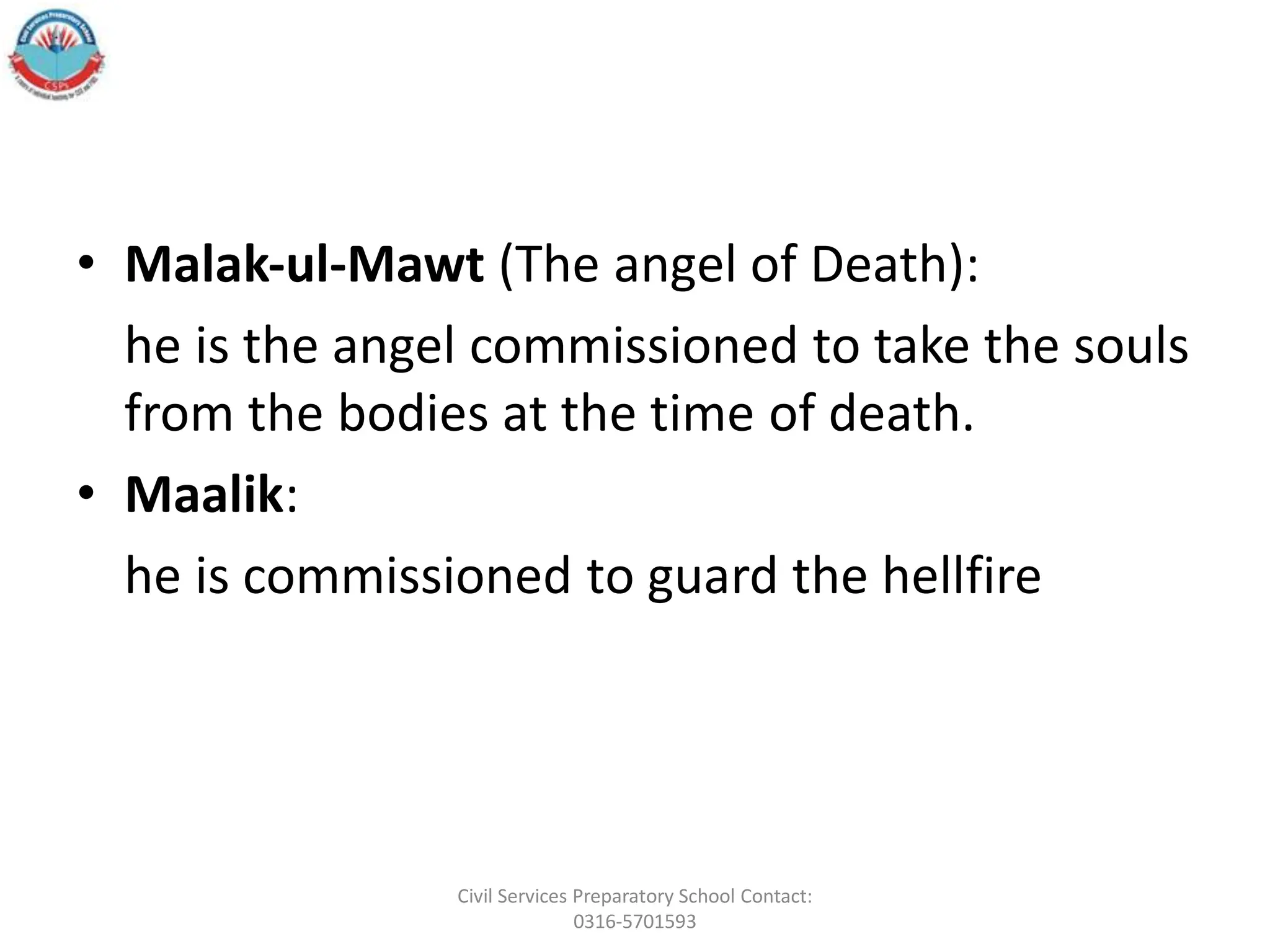• Malak‐ul‐Mawt (The angel of Death):
he is the angel commissioned to take the souls
from the bodies at the time of death.
• Maalik:
he is commissioned to guard the hellfire
Civil Services Preparatory School Contact:
0316-5701593
 