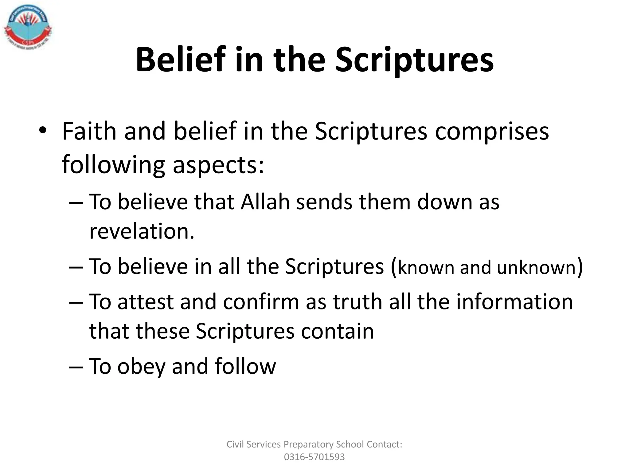 Belief in the Scriptures
• Faith and belief in the Scriptures comprises
following aspects:
– To believe that Allah sends them down as
revelation.
– To believe in all the Scriptures (known and unknown)
– To attest and confirm as truth all the information
that these Scriptures contain
– To obey and follow
Civil Services Preparatory School Contact:
0316-5701593
 
