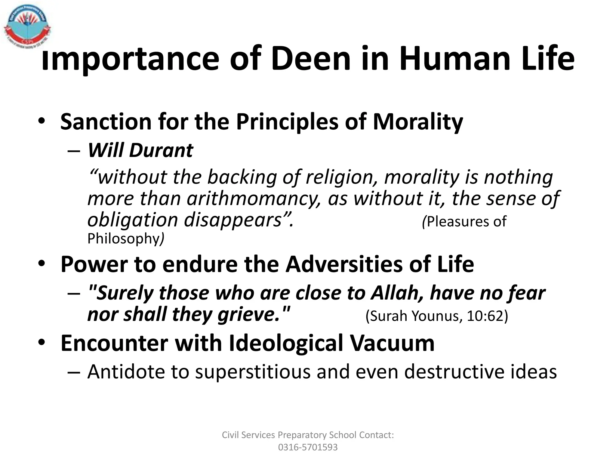 Importance of Deen in Human Life
• Sanction for the Principles of Morality
– Will Durant
“without the backing of religion, morality is nothing
more than arithmomancy, as without it, the sense of
obligation disappears”. (Pleasures of
Philosophy)
• Power to endure the Adversities of Life
– "Surely those who are close to Allah, have no fear
nor shall they grieve." (Surah Younus, 10:62)
• Encounter with Ideological Vacuum
– Antidote to superstitious and even destructive ideas
Civil Services Preparatory School Contact:
0316-5701593
 