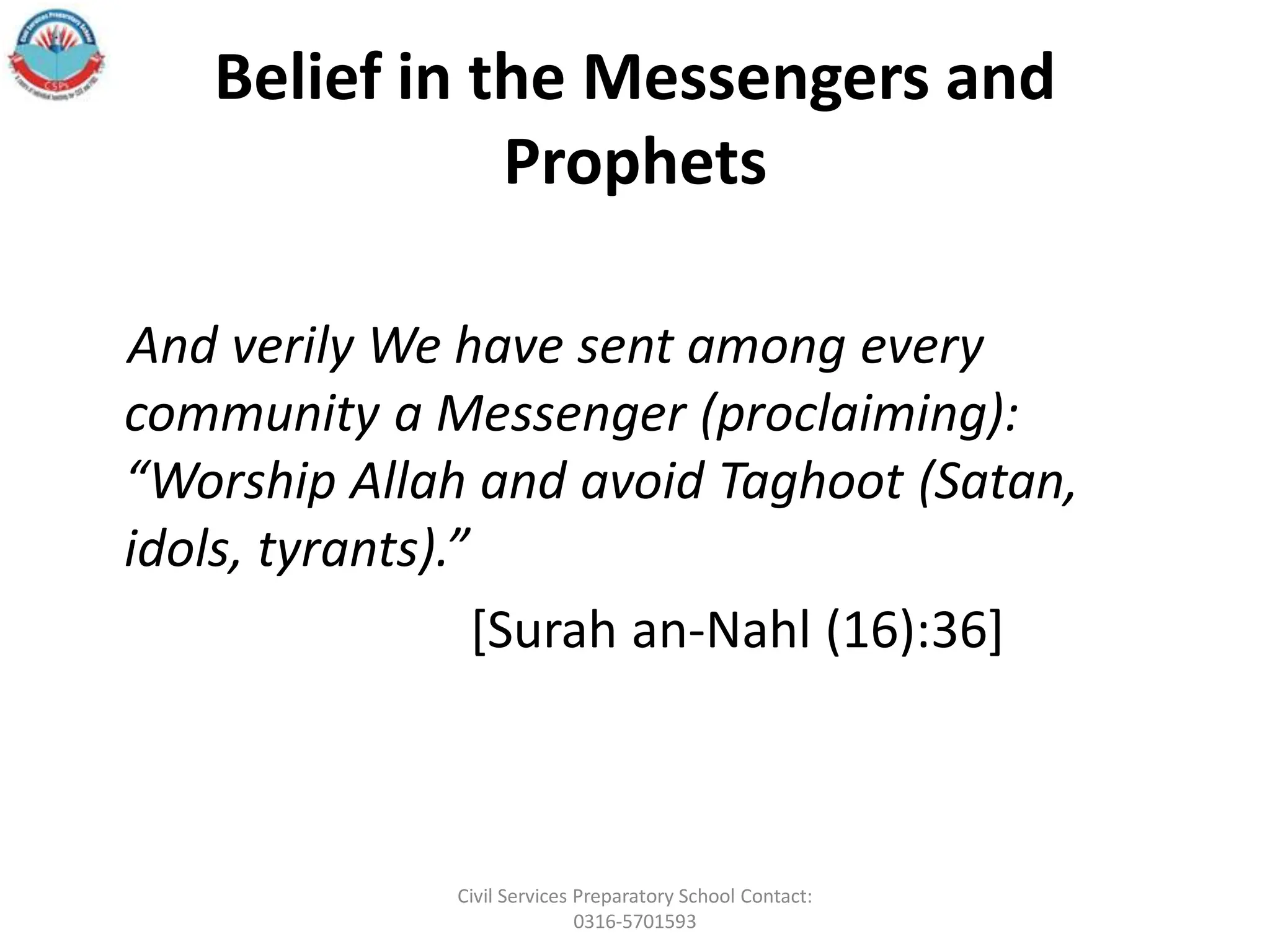 Belief in the Messengers and
Prophets
And verily We have sent among every
community a Messenger (proclaiming):
“Worship Allah and avoid Taghoot (Satan,
idols, tyrants).”
[Surah an‐Nahl (16):36]
Civil Services Preparatory School Contact:
0316-5701593
 