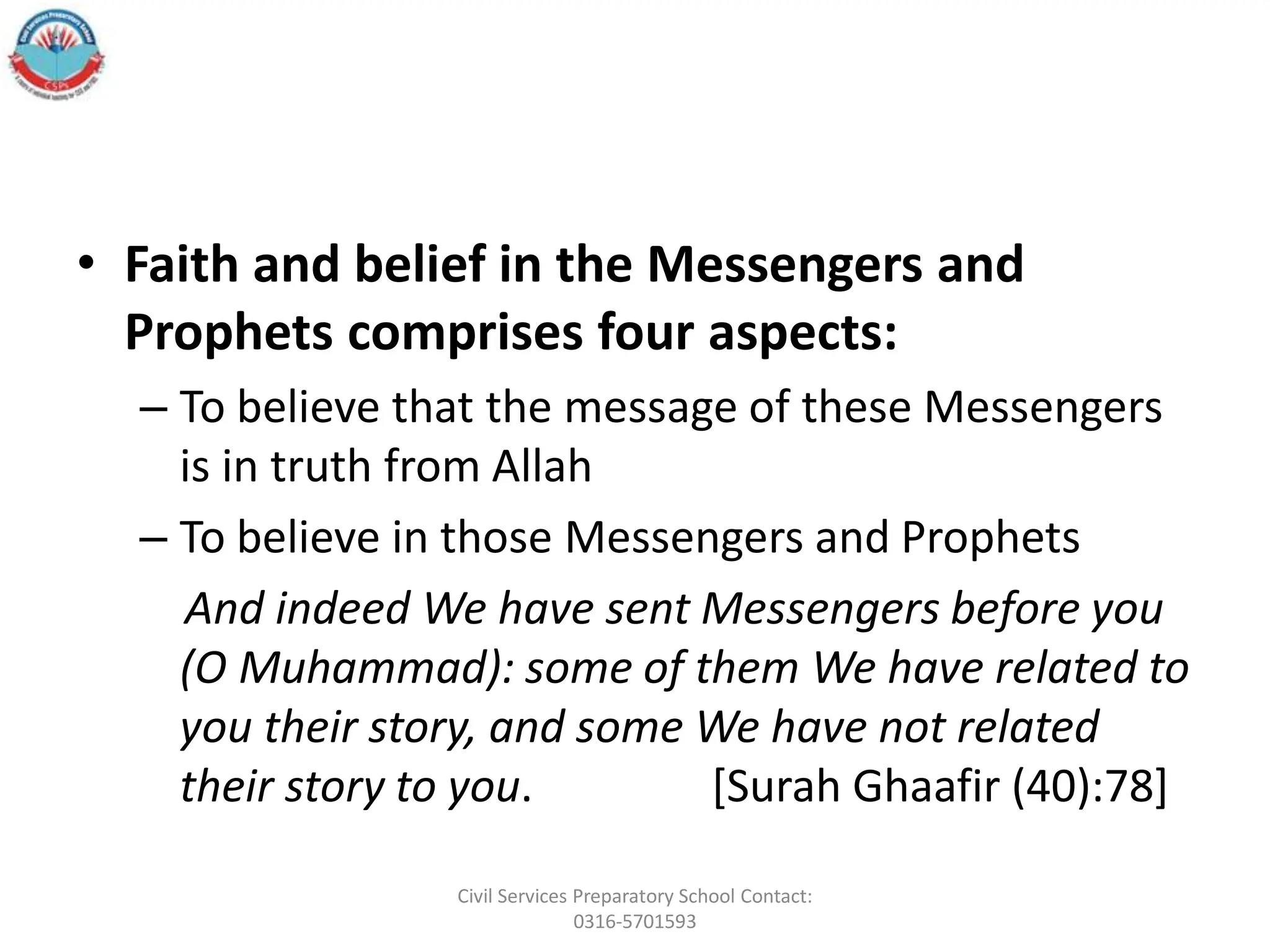 • Faith and belief in the Messengers and
Prophets comprises four aspects:
– To believe that the message of these Messengers
is in truth from Allah
– To believe in those Messengers and Prophets
And indeed We have sent Messengers before you
(O Muhammad): some of them We have related to
you their story, and some We have not related
their story to you. [Surah Ghaafir (40):78]
Civil Services Preparatory School Contact:
0316-5701593
 