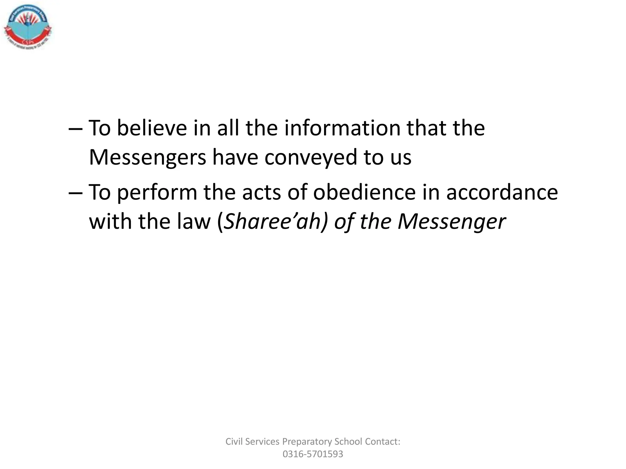 – To believe in all the information that the
Messengers have conveyed to us
– To perform the acts of obedience in accordance
with the law (Sharee’ah) of the Messenger
Civil Services Preparatory School Contact:
0316-5701593
 
