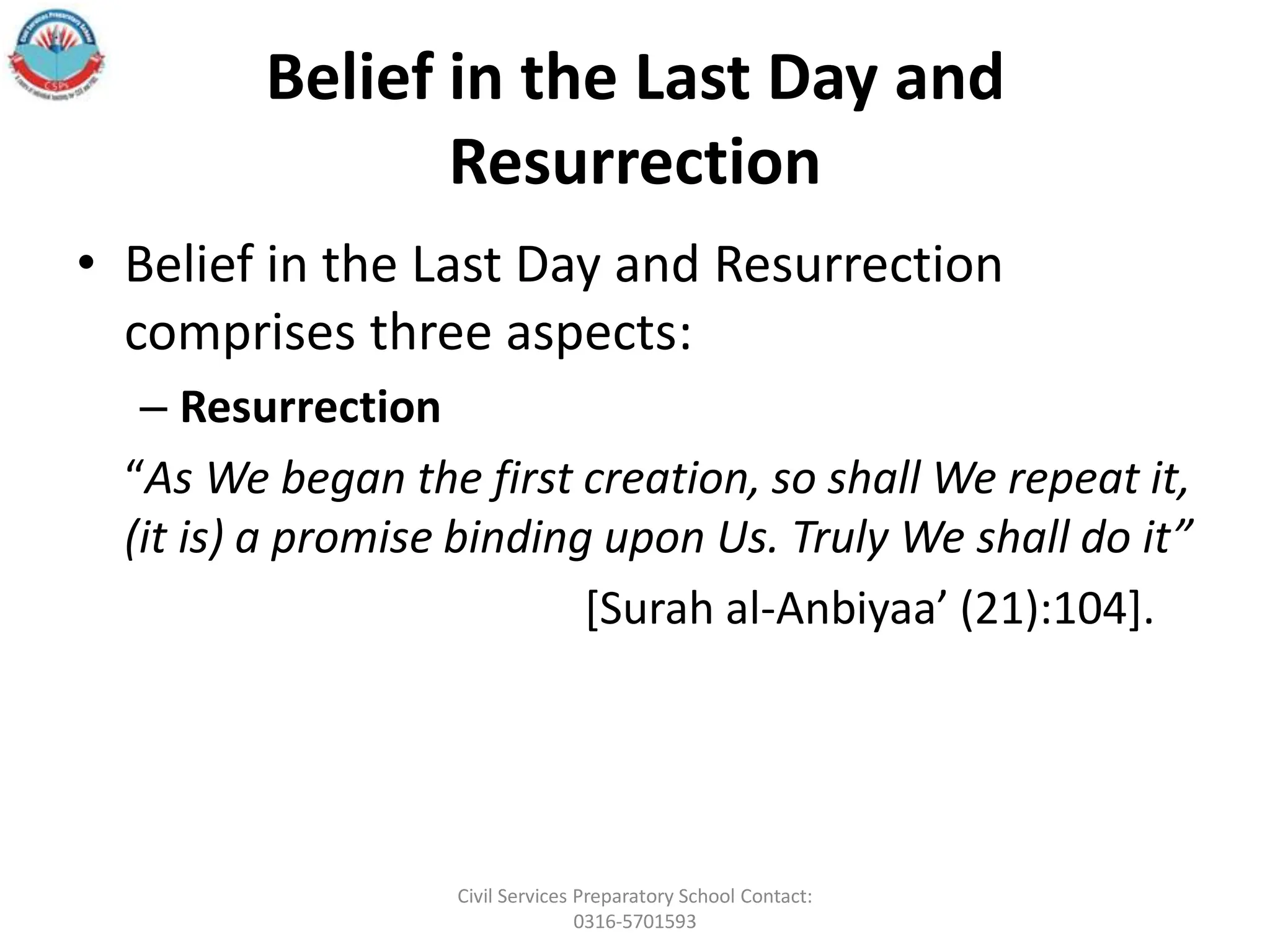 Belief in the Last Day and
Resurrection
• Belief in the Last Day and Resurrection
comprises three aspects:
– Resurrection
“As We began the first creation, so shall We repeat it,
(it is) a promise binding upon Us. Truly We shall do it”
[Surah al‐Anbiyaa’ (21):104].
Civil Services Preparatory School Contact:
0316-5701593
 
