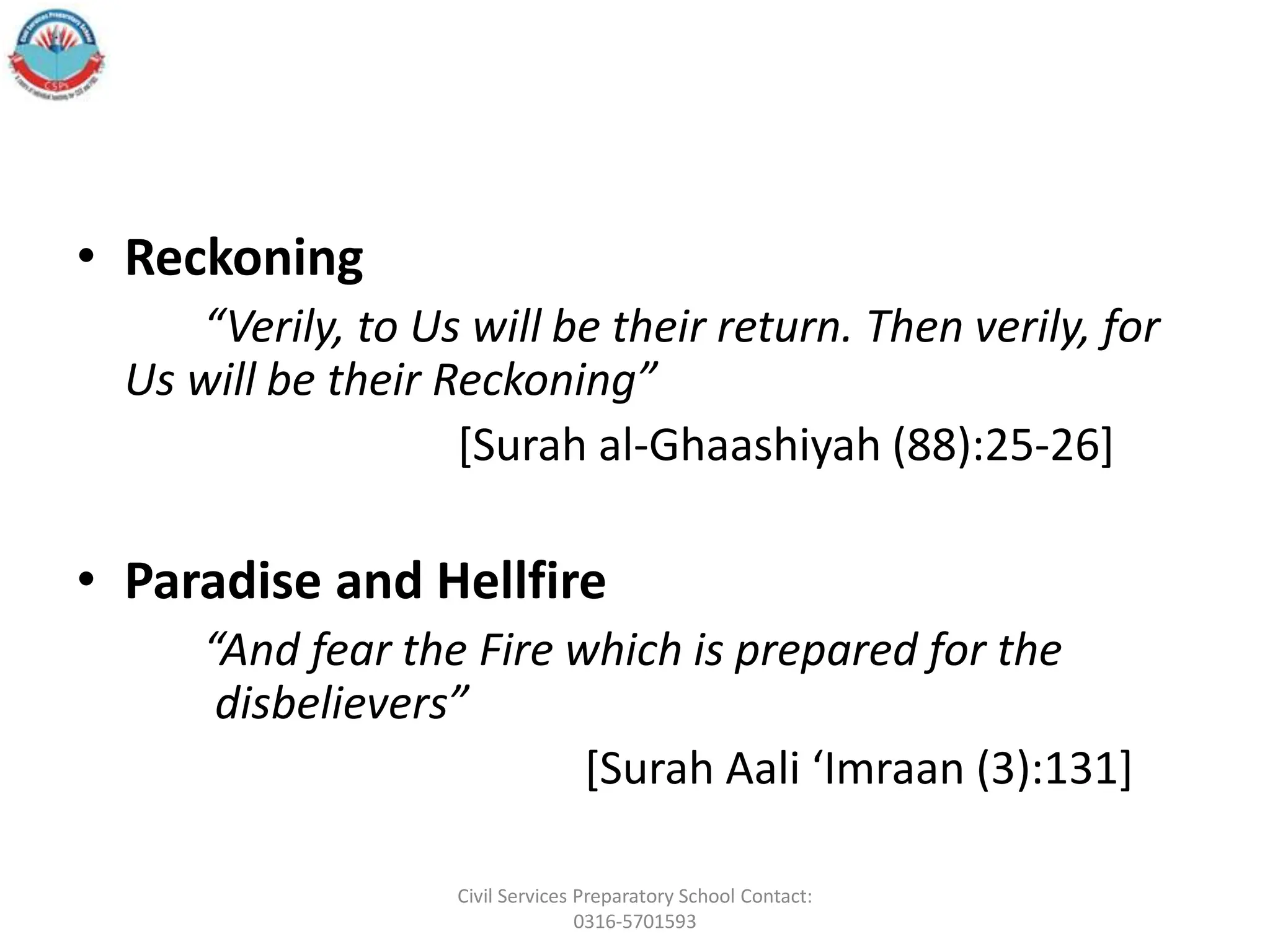 • Reckoning
“Verily, to Us will be their return. Then verily, for
Us will be their Reckoning”
[Surah al‐Ghaashiyah (88):25‐26]
• Paradise and Hellfire
“And fear the Fire which is prepared for the
disbelievers”
[Surah Aali ‘Imraan (3):131]
Civil Services Preparatory School Contact:
0316-5701593
 