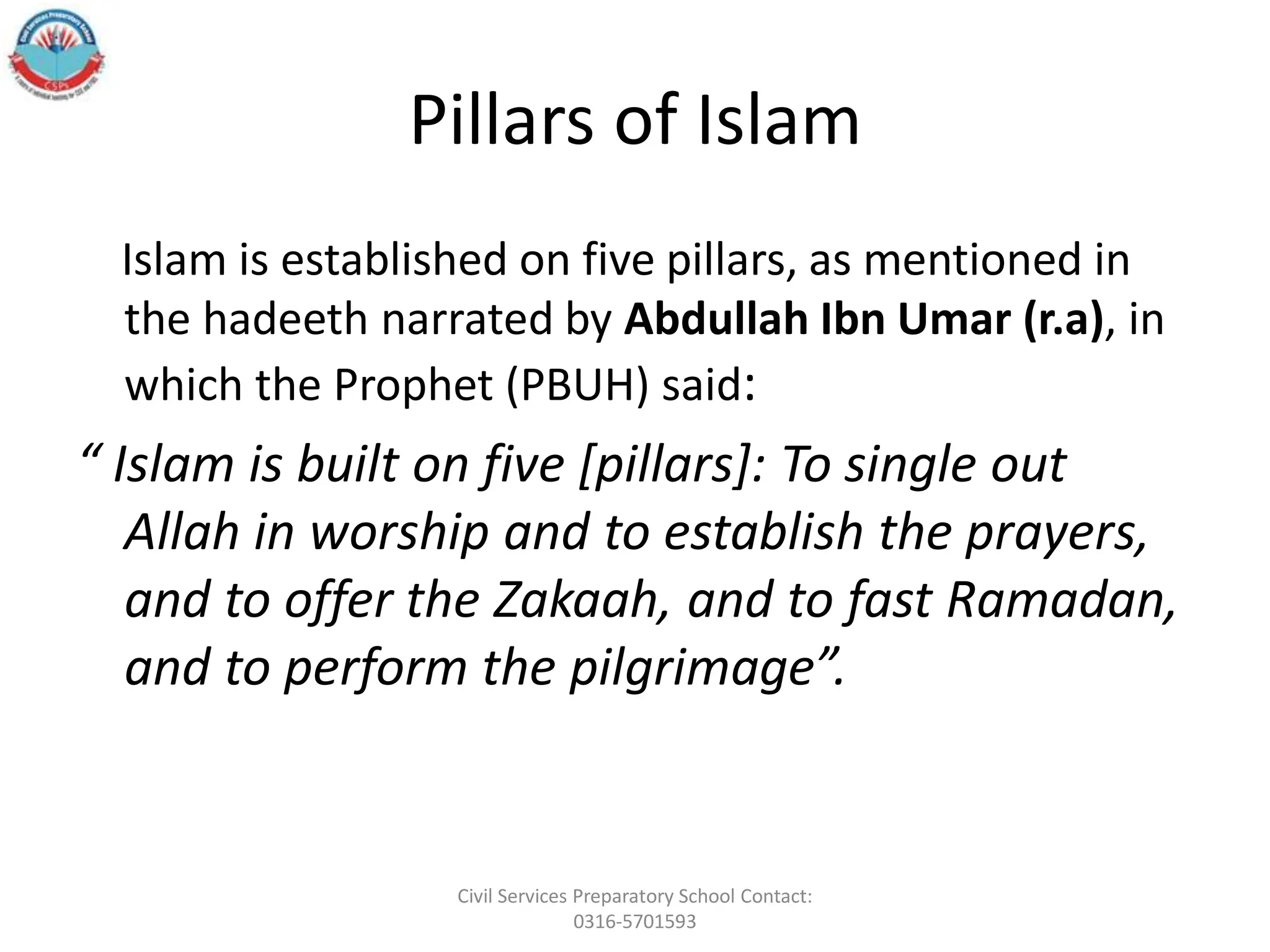 Pillars of Islam
Islam is established on five pillars, as mentioned in
the hadeeth narrated by Abdullah Ibn Umar (r.a), in
which the Prophet (PBUH) said:
“ Islam is built on five [pillars]: To single out
Allah in worship and to establish the prayers,
and to offer the Zakaah, and to fast Ramadan,
and to perform the pilgrimage”.
Civil Services Preparatory School Contact:
0316-5701593
 