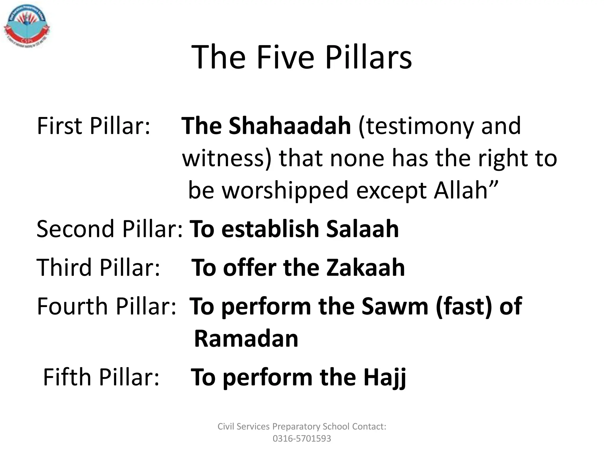 The Five Pillars
First Pillar: The Shahaadah (testimony and
witness) that none has the right to
be worshipped except Allah”
Second Pillar: To establish Salaah
Third Pillar: To offer the Zakaah
Fourth Pillar: To perform the Sawm (fast) of
Ramadan
Fifth Pillar: To perform the Hajj
Civil Services Preparatory School Contact:
0316-5701593
 
