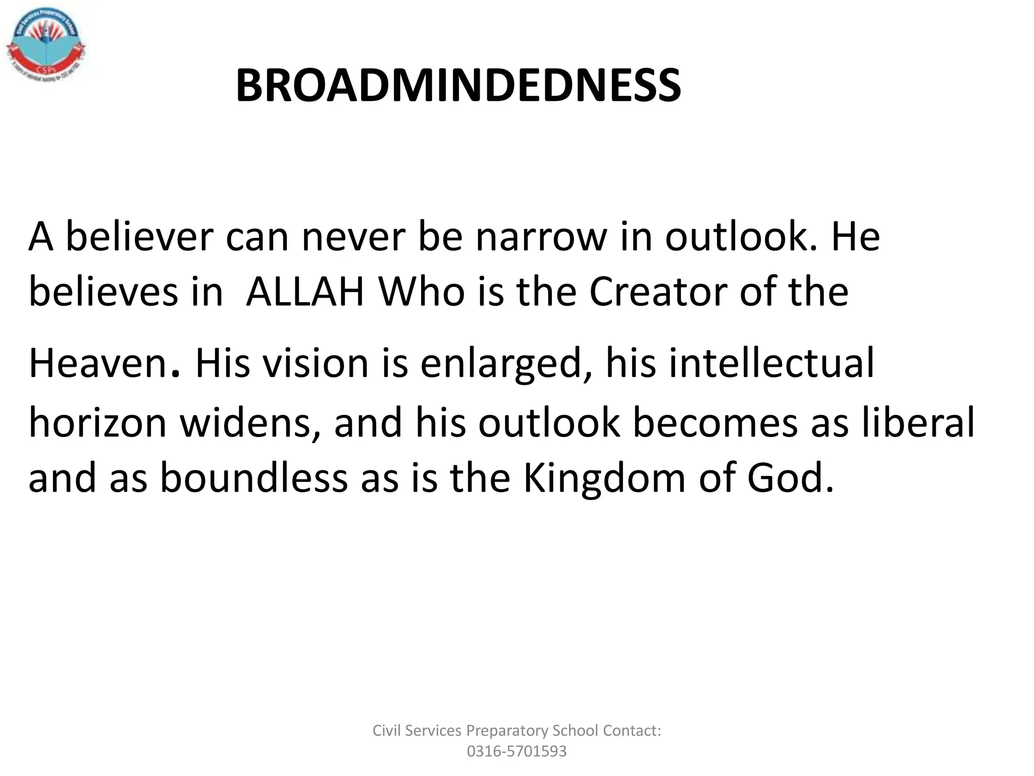A believer can never be narrow in outlook. He
believes in ALLAH Who is the Creator of the
Heaven. His vision is enlarged, his intellectual
horizon widens, and his outlook becomes as liberal
and as boundless as is the Kingdom of God.
BROADMINDEDNESS
Civil Services Preparatory School Contact:
0316-5701593
 