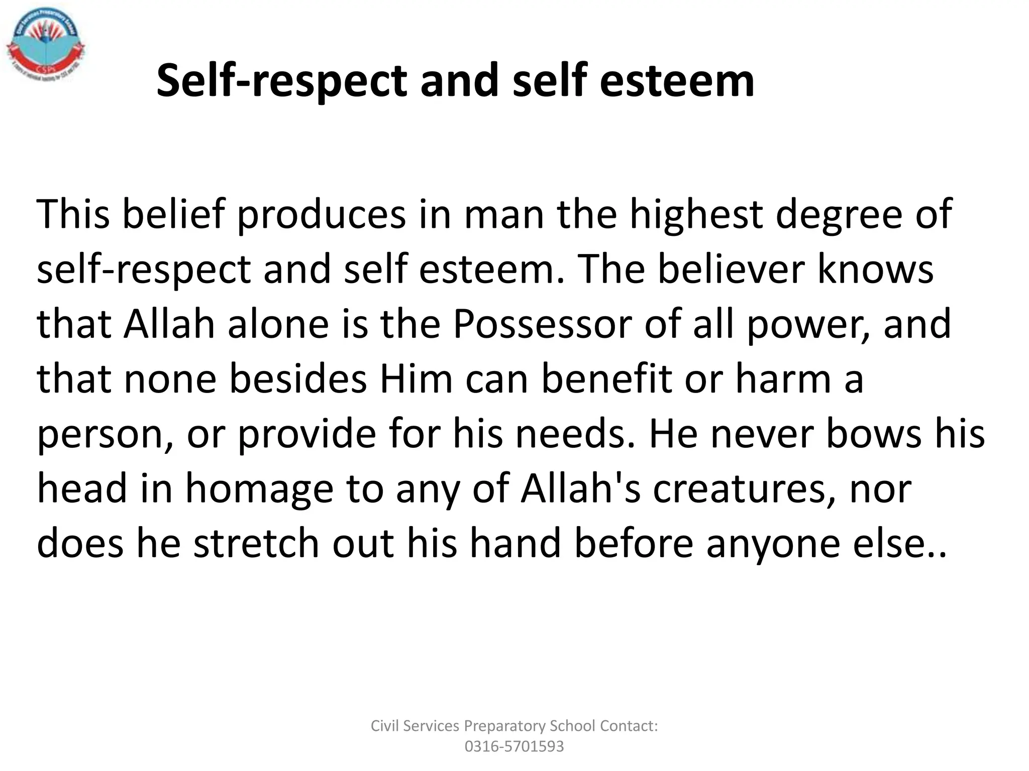 This belief produces in man the highest degree of
self-respect and self esteem. The believer knows
that Allah alone is the Possessor of all power, and
that none besides Him can benefit or harm a
person, or provide for his needs. He never bows his
head in homage to any of Allah's creatures, nor
does he stretch out his hand before anyone else..
Self-respect and self esteem
Civil Services Preparatory School Contact:
0316-5701593
 