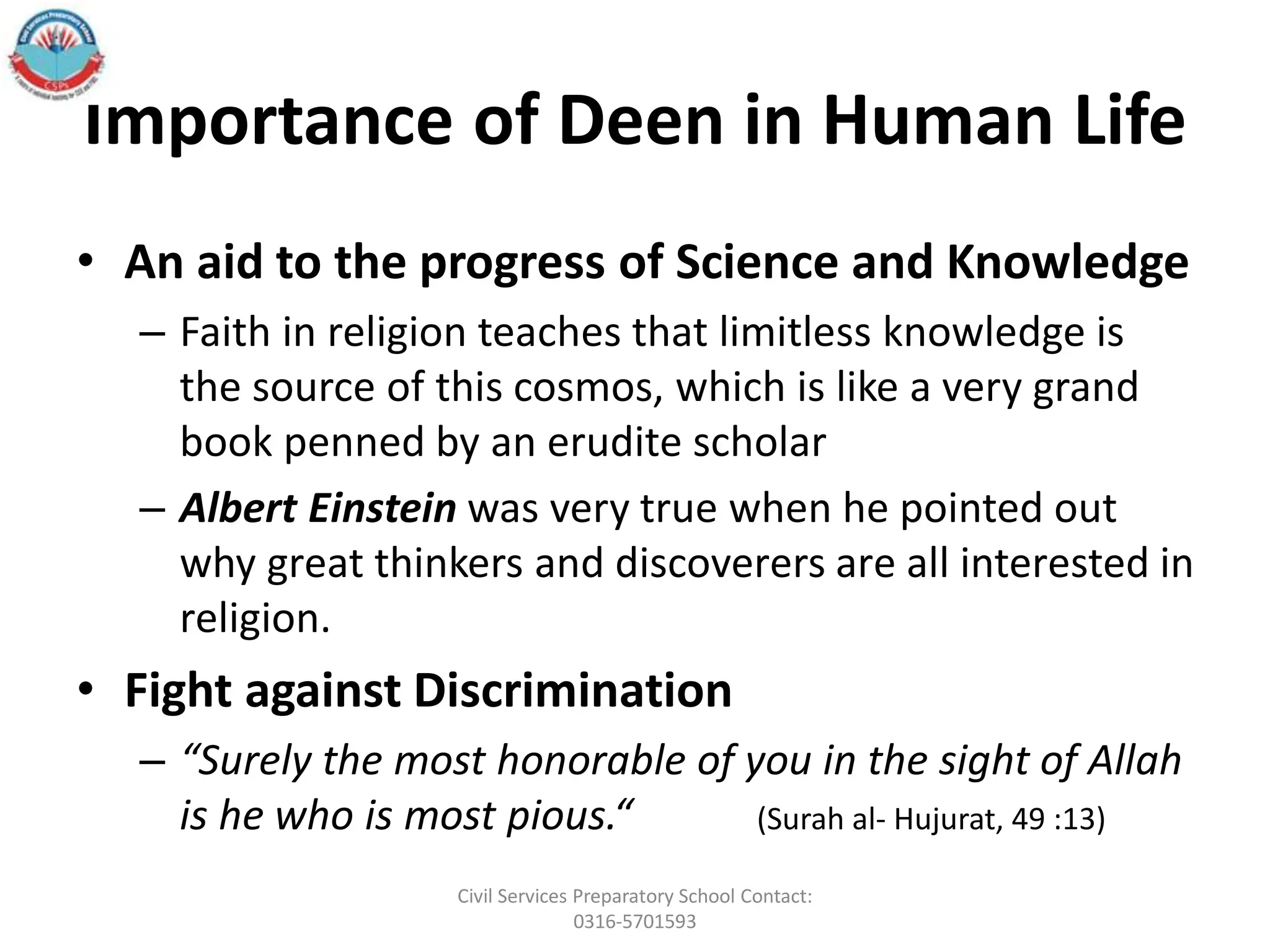 Importance of Deen in Human Life
• An aid to the progress of Science and Knowledge
– Faith in religion teaches that limitless knowledge is
the source of this cosmos, which is like a very grand
book penned by an erudite scholar
– Albert Einstein was very true when he pointed out
why great thinkers and discoverers are all interested in
religion.
• Fight against Discrimination
– “Surely the most honorable of you in the sight of Allah
is he who is most pious.“ (Surah al- Hujurat, 49 :13)
Civil Services Preparatory School Contact:
0316-5701593
 