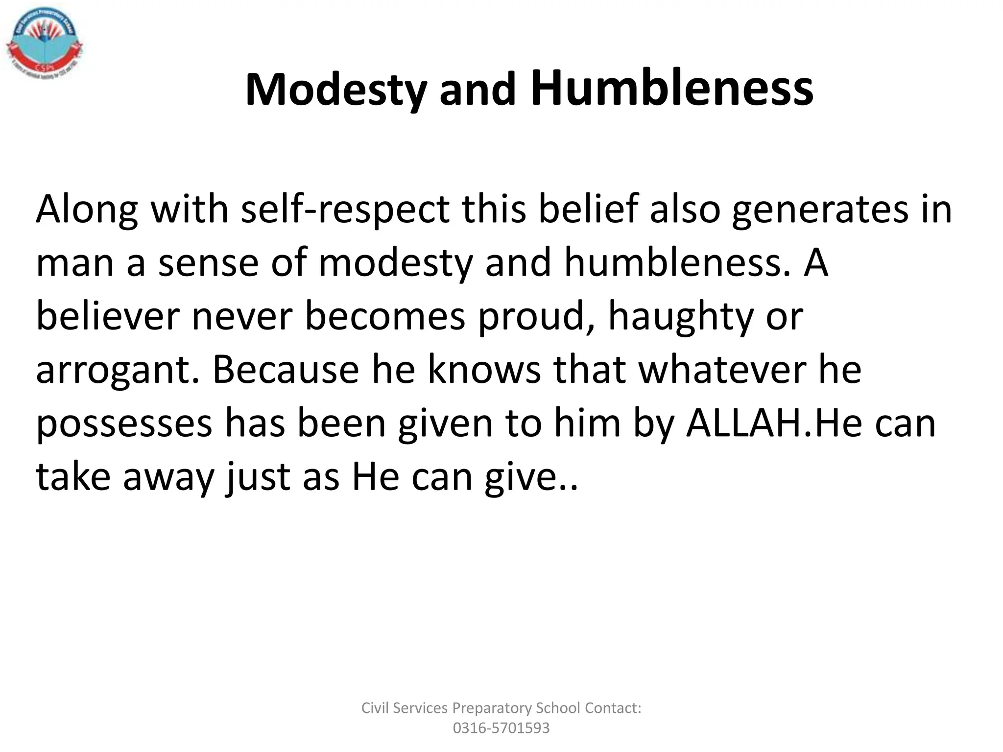 Along with self-respect this belief also generates in
man a sense of modesty and humbleness. A
believer never becomes proud, haughty or
arrogant. Because he knows that whatever he
possesses has been given to him by ALLAH.He can
take away just as He can give..
Modesty and Humbleness
Civil Services Preparatory School Contact:
0316-5701593
 