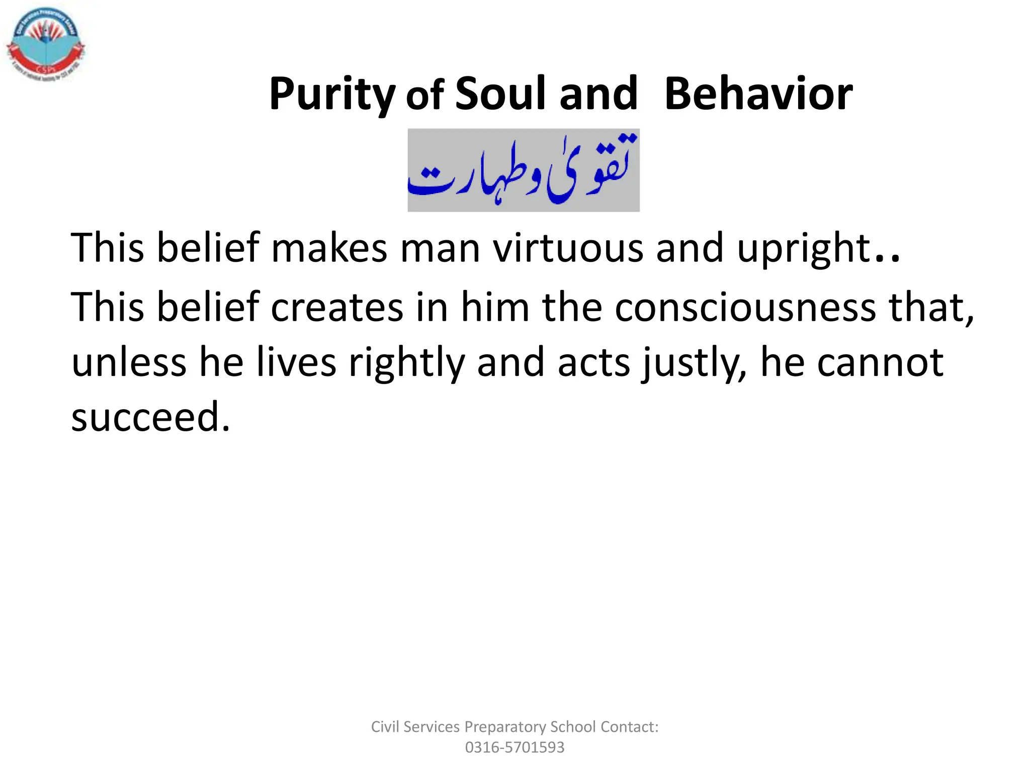 This belief makes man virtuous and upright..
This belief creates in him the consciousness that,
unless he lives rightly and acts justly, he cannot
succeed.
Purity of Soul and Behavior
Civil Services Preparatory School Contact:
0316-5701593
 