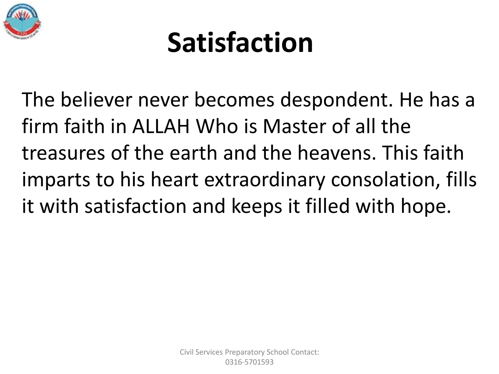 The believer never becomes despondent. He has a
firm faith in ALLAH Who is Master of all the
treasures of the earth and the heavens. This faith
imparts to his heart extraordinary consolation, fills
it with satisfaction and keeps it filled with hope.
Satisfaction
Civil Services Preparatory School Contact:
0316-5701593
 