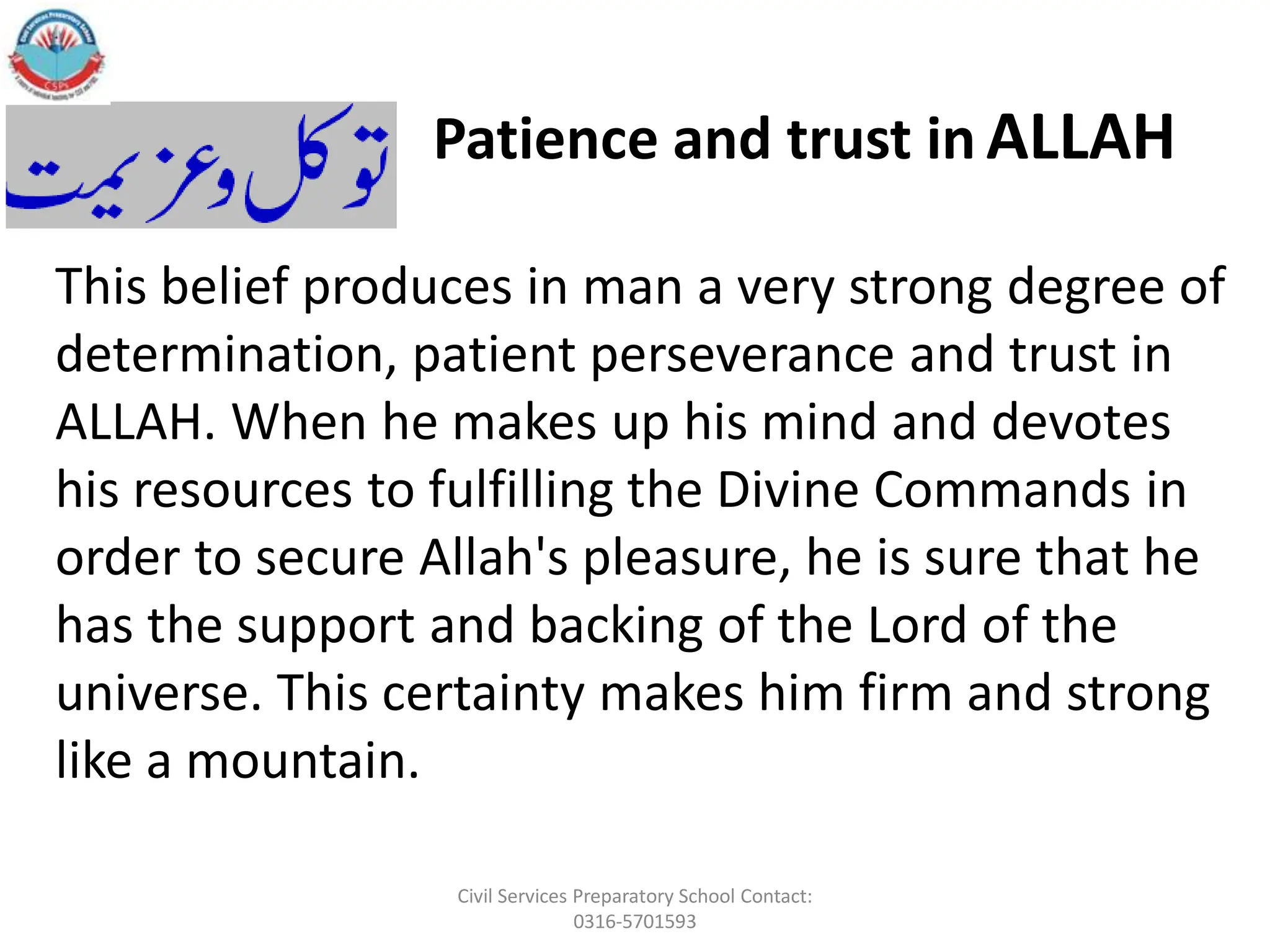 This belief produces in man a very strong degree of
determination, patient perseverance and trust in
ALLAH. When he makes up his mind and devotes
his resources to fulfilling the Divine Commands in
order to secure Allah's pleasure, he is sure that he
has the support and backing of the Lord of the
universe. This certainty makes him firm and strong
like a mountain.
Patience and trust in ALLAH
Civil Services Preparatory School Contact:
0316-5701593
 